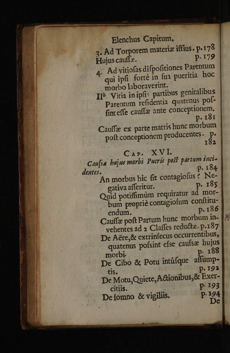 4. Ad Torporem materiz iftius. p.178 Hujus cauffx. p.179 4. Ad vitiofas difpofitiones Parentum qui ipfi forte in fu pueritia hoc morbo laboraverint. IP. Vitia inipfi: partibus genitalibus finteffe cauffa ante conceptionem. Cap. XVL dentes. endum. | Cauffz poft Partum hunc morbum in- morbi. p. 188 tis. p.192 De Motu,Quiete, A&amp;ionibus,&amp; Exer- citiis. p.193