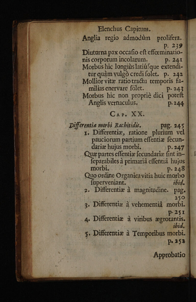 . miliasenervare folet. p.243 Morbus hic non proprié dici poteft Anglis vernaculus. p.244 Car. XX. | pifferentie smorbi Racbitidis. pag. 245 | — HQ RE Elenchus Capitum. P. 239 | Diuturna pax occafio eft effoeminatio- 1| nis corporum incolarum. P. 241 | Morbus hic longiüs latiüfque extendi- tur quàm vulgó credifolet. p. 242 1. Differentíix, ratione plurium vel; pauciorum partium effentiz fecun- | darize hujus morbi. p.247 | Qua partes effentiz fecundarie fint in- | feparabiles à primarià effentià hujus || morbi. P. 248 | Quo ordine Organica vitia huic morbo | fuperveniant. jbid. | 2. Differentie à magnitudine. pag. | 250 | 3. Differentie à vehementià morbi. | | p.251! 4. Differentiz à viribus gionis Ute 5. Differentize à Temporibus morbi. | Approbatio !