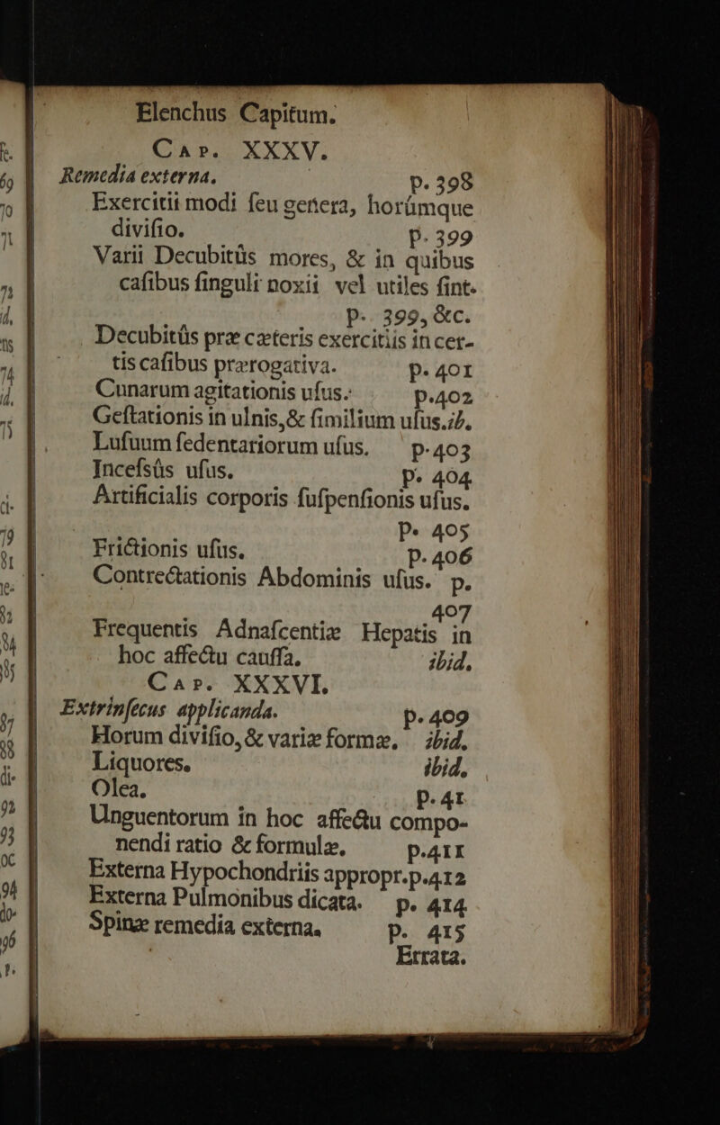 Car. XXXV. Remedia externa. | p. 398 Exercitit modi feu genera, horümque divifio. p.399 Varii Decubitüs mores, &amp; in quibus cafibus finguli noxii vel utiles fint. P... 399, &amp;c. . Decubitüs prz ceteris exercitiis incer- tis cafibus prerogativa. p. 401 Cunarum agitationis ufus.: p.402 Geftationis in ulnis, &amp; fimilium ufus. Lufuumfedentariorum ufus. ^ p.40 3 Incefsüs ufus. P^ 404. Artificialis corporis fufpenfionis ufus. ODIA P* 405 Frictionis ufus. P. 406 Contrectationis Abdominis ufus. p. 2 407 Frequentis Adnafcentie Hepatis in hoc affectu cauffa. ibid, Cars. XXXVI. Extrin[ecus. applicanda. p. 409 Horum divifio, &amp; variz forme, — ibid, Liquores. ibid. Olea. p.41 Unguentorum in hoc affe&amp;u compo- nendi ratio &amp; formula, p.41 Externa Hypochondriis appropr.p.412 Externa Pulmonibus dicata. ^ p. 414 Spinz remedia externa, P. 415 ! Errata.