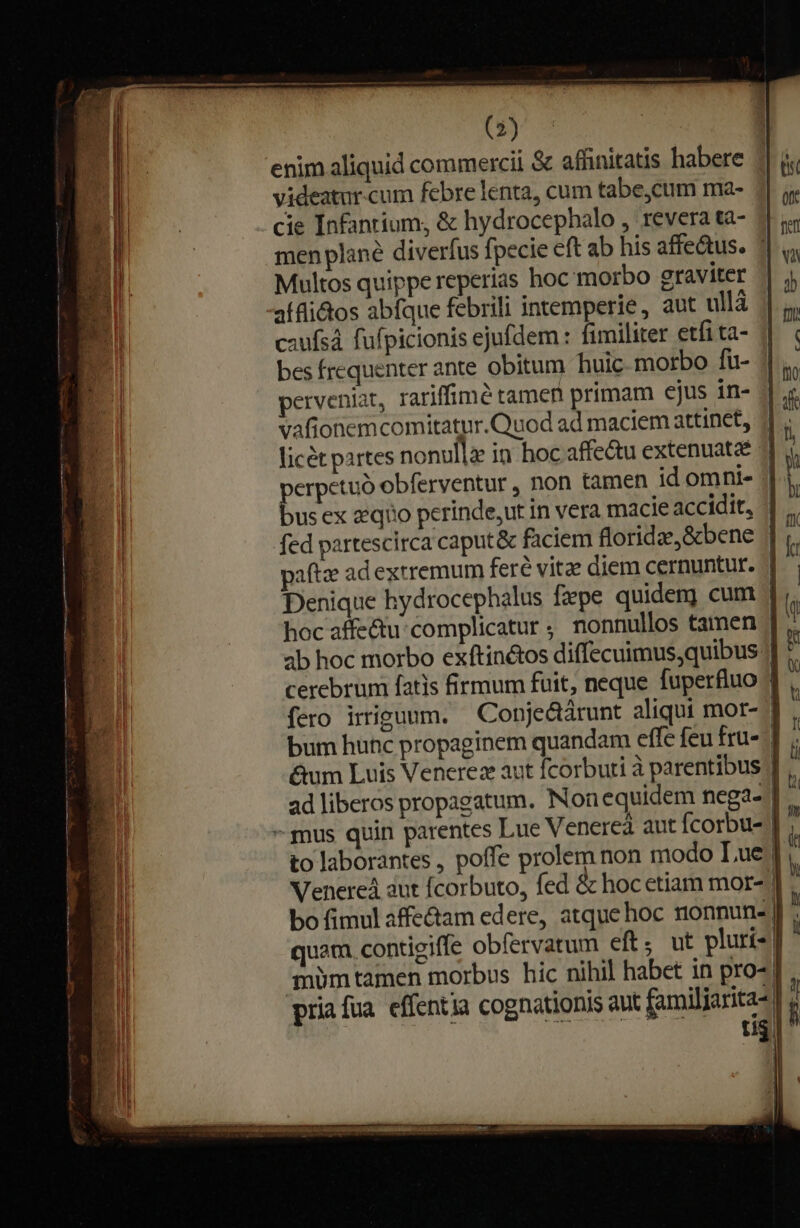 enim aliquid commercii &amp; affinitatis habere videatur.cum febre lenta, cum tabe,cum ma- á cie Infantium, &amp; hydrocephalo , revera tà- 41 &amp;« men plané diverfus fpecie eft ab his affe&amp;us. | u Multos quippe reperias hoc morbo graviter | j, aífli&amp;tos abfque febrili intemperie, aut ullà || caufsá fufpicionis ejufdem : fimiliter etfita- | | bes frequenter ante obitum huic morbo fü- ||, perveniat, rariffimé tamen primam ejus in- || .« vafionemcomitatur.Quod ad maciem attinet, 4, licét partes nonullz in hoc affe&amp;u extenuataé | l perpetuó obferventur , non tamen id omni- | . bus ex zeqiio perinde,ut in vera macie accidit, | ., fed partescirca caput&amp; faciem floridze,&amp;bene | paftae ad extremum feré vitae diem cernuntur. | Denique hydrocephalus fxpe quidenj cum 1 hoc affe&amp;tu-complicatur ; nonnullos tamen /| ab hoc morbo exftin&amp;tos diffecuimus quibus: cerebrum fatis firmum fuit, neque fuperfluo | fero irriguum. —Conje&amp;árunt aliqui mor-- bum hunc propaginem quandam effe feu fru- ] &amp;um Luis Venerez aut fcorbuti à parentibus ] ad liberos propagatum. Nonequidem nega- | - mus quin parentes Lue Venereà aut fcorbu- | to laborantes , poffe prolem non modo Lue | Venere aut fcorbuto, fed &amp; hocetiam mor- ] bo fimul affe&amp;tam edere, atque hoc nonnun- | quam. contigiffe obfervatum eft. ut pluri- | ' 'mümtamen morbus hic nihil habet in pro-] , pria fua. effentia cognationis aut familiarita- | j | | CH SUR ^— tii