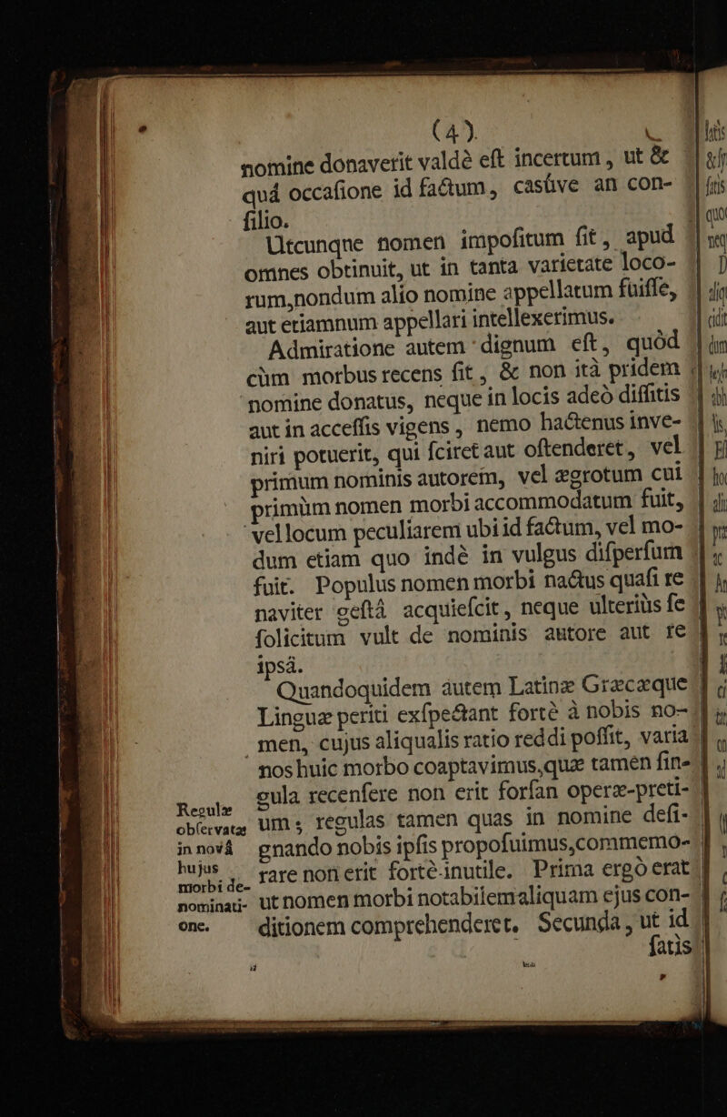 Regul hujus onc. | * nomine donaverit valdà eft incertum , ut &amp; | quá occafione id factum, casüve an con- - filio. I| que Utcunqne tiomen impofitum fit , apud j| omnes obtinuit, ut in tanta varietate loco- || ]) rum,nondum alio nomine appellatum fuiffe, || ja aut eriamnum appellari intellexerimus. | cii Admiratione autem dignum eft, quód jim chm motbus recens fit , &amp; non ità pridem j| yj nomine donatus, neque in locis adeó diffitis ^1 jj aut in acceffis vigens , nemo hactenus inve- | ys niri potuerit, qui Ícirct aut oftenderet, vel || j primum nominis autorem, vel &amp;grotum cut | jo rimiim nomen morbi accommodatum fuit, | jj 'vellocum peculiarem ubi id factum, vel mo- 4 y; dum etiam quo indéà in vulgus difperfurn : fuit. Populus nomen morbi nactus quafi re 7 naviter eeftà acquiefcit, neque ulteriüs fe / folicitum vult de nominis autore aut fe. ipsá. Quandoquidem àutem Latine Gracaque Lingua periti exfpe&amp;ant forté à nobis no- .qmen, cujus aliqualis ratio reddi poffit, varia | nos huic morbo coaptavimus,quze tamen fin» cula recenfere non erit forfan Operz-preti- rare norierit forté-inutile. Prima ergó erat | ditionem comprehenderet, Secunda , ut id '| | fatis; L4 u ees