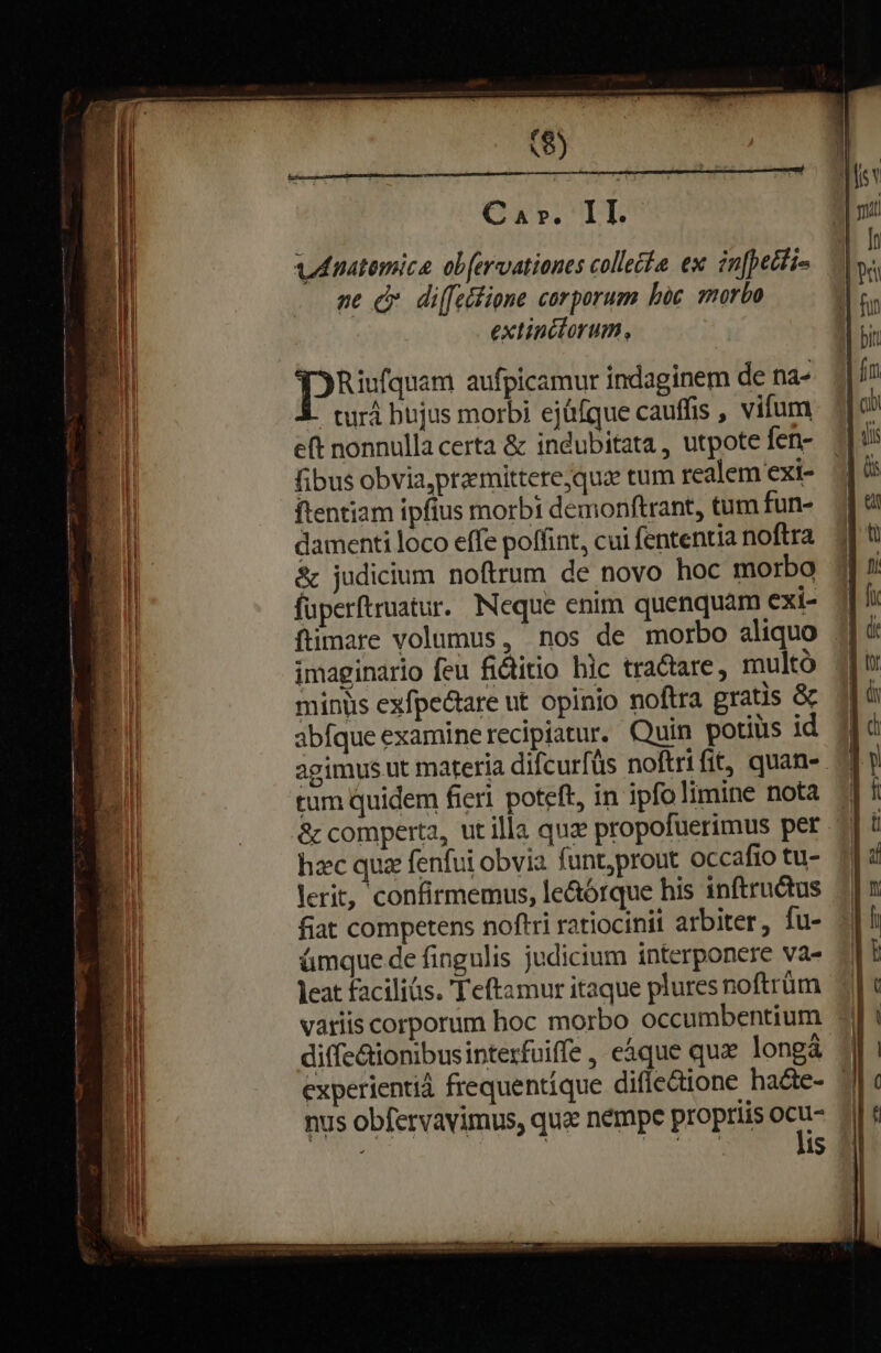 Car. II. vnatemica obfervationes collecte ex in[petti- pe c di(fettione corporum bic morbo extinclorum, Riufquam aufpicamur indaginem de na- turà hujus morbi ejáfque cauffis , vifum eft nonnulla certa &amp; indubitata , utpote fen- fibus obvia,praemittere,quae tum realem exi- ftentiam ipfius morbi demonftrant, tum fun- damenti loco effe poffint, cui fententia noftra &amp; judicium noftrum de novo hoc morbo fuperftruatur. Neque enim quenquam exi- ftimare volumus, nos de morbo aliquo imaginario feu fidtitio hic tractare , multó miniis exfpectare ut opinio noftra gratis &amp; abfque examinerecipiatur. Quin potius id tum quidem fierl poteft, in ipfolimine nota &amp; comperta, ut illa quz propofuerimus per hzc qua fenfui obvia funt;prout occafio tu- lerit, confirmemus, le&amp;órque his inftructus fiat competens noftri ratiocinii arbiter, fu- ámque de fingulis judicium interponere va- leat faciliüs. Teftamur itaque pluresnoftrüm variis corporum hoc morbo occumbentium diffe&amp;ionibusipterfuiffe , eque qux longá nus obfervavimus, qua nempe propriis ocu- TE | ue a lis