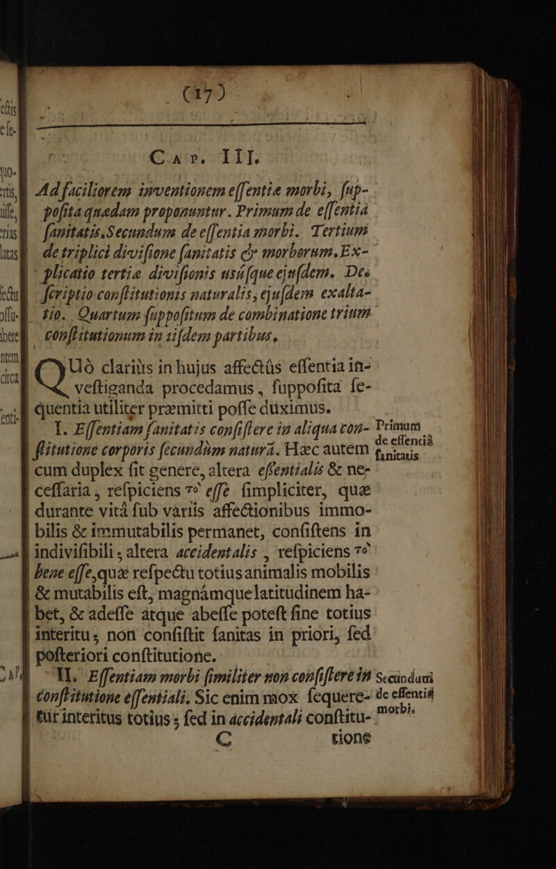 C, A P, 1 Í I. Ad faciliorem imventionem e[fentie morbi, fup- pofita quadam propanuntur . Primum de e[[entia fauitatzs Secundum de e[fentia gmorbi. Tertium | - plicatio tertie. divi[ionis usi[queejm(dem. Des |. Jeriptio con [litutionts naturalis eju[dem exalta- A io. Quartuez füppofitum de combinatione trii | con[Hitutionum in tidem partibus, Uó clariüs in hujus affe&amp;üs effentia 1n- | veftiganda procedamus , fuppofita. fe- | quentia utiliter przmitti poffe duximus. I. Effentiam fanitatzs confi[lere ia aliqua cou- | fitutione corporis fecundàm natura. Haec autem | cum duplex fit genere, altera. effestialis &amp; nez | ceffaria ; refpiciens 7? effe. fimpliciter, qua | durante vità fub variis affe&amp;ionibus immo- | bilis &amp;c immutabilis permanet, con(iftens in .Jindivifibili ; altera. aceidestalis , refpiciens 7^ | Peae efe, quie refpe&amp;tu totiusanimalis mobilis | Gc mutabilis eft, magnámquelatitudinem ha- | bet, &amp; adeffe atque abeffe poteft fine totíus | interitus non confiftit fanitas in priori, fed | pofteriori conftitutione. Primuni de eíTencià fanitatis | ir interitus totius ; fed in accident4li conftitu-. I C tione morbi.