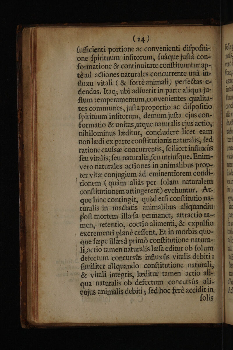 fufficienti portione ac convenienti difpofiti- one fpiritaum infitorum, fuáque juftà con- formatione &amp; continuitate conftituuntur ap- téad a&amp;iones naturales concurrente unà in- Quxu vitali ( &amp; fortéanimali) perfe&amp;tas: e- ftum tempcrameritum,convenientes «qualita tes communes, jufta proportio ac difpofitio fpirituum infitorum, demum jufta. ejus con- formatio &amp; unitas atque naturalis cjus actio; nihilominus lxditur, concludere licet. eam rationecaufsae concurrentis, fcilicet influxüs feu vitalis;feu naturalis,feu utriufque. Enim- vero naturales actiones in animalibus prop- conftitutionem attingerent) evehuntur. At- que hinc contingit, quód etfi conftitutio na- men, retentio, coctio alimenti, &amp; expulfio ! li;actio tamen naturalis lzefa editur ob folum - defectum concursüs influxüs vitalis debiti : qua naturalis ob defectum concursüs .;ali- cujus animalis debiti ; fed hoc fere un | [ lis