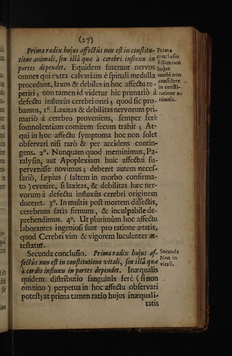 (2/7) Prima vadis hujus affecfás uon eff ia con[litu- Prima tione animali, (em 1llà que à cerebri influxn ia € 9clufo i £(Ientiam partes. dependet Equidem fatemur nervos pojus omnes qui extra calvariam e fpinali medulla morbi non procedunt, laxos &amp; debiles in hoc affe&amp;u re - ss periri non tamen id videtur hic primatió à rutione a defe&amp;u influxüs cerebrioriri ; quod fic pro- nimsli. bamus, 1?. Laxitas &amp; debilitas nervorum pri. marió à cerebro proveniens, femper fere fomnolentiam comitem fecum trahit ;. At- qui in hoc affe&amp;u fymptoma hoc non folet obfervari nifi raró &amp; per accidens contin- gens, 2?. Nunquam quod meminimus, Pa- rayfin; aut Apoplexiam huic affe&amp;ui fu- perveniffe novimus ; deberet autem necef- farió, fz»pius ( faltem in morbo confirma- to )evenire, filaxitas, &amp; debilitas hec ner- vorumá defe&amp;u influxüs cerebri originem duceret. 3?. In multis poft mortem diffedis, cerebrum íatis firmum ,. &amp; inculpabile de- prehendimus. 4». Ut plurimüm hoc affedu laborantes ingeniofi funt pro ratione xtatis, quod Cerebri vim &amp; vigorem luculenter at- teftatut. | Secunda conclufio. Primaradix bujus af- Sccunda fettás non eft in con[Hitutione vitali, feu illà qua er à cordis influxu in partes dependet. Ynzqualis ——— quidem: diftributio fanguinis ferc (finon omnino) perpetua in hoc affedu obfervari poteftsat prima tamen ratio hujus inzquali- ! | tatis