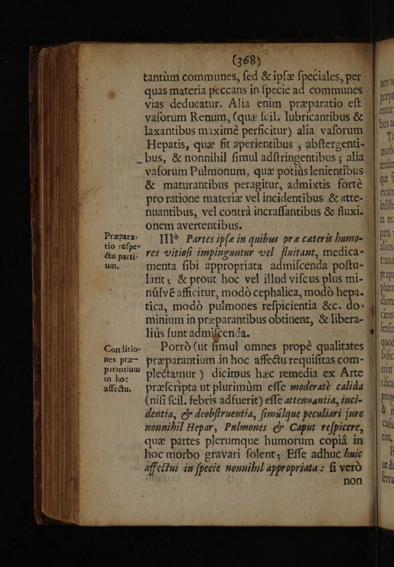 tantum communes, fed &amp; ipfz Ípeciales, per vias deducatur. Alia enim praparatio. eft laxantibus maiximé perficitur) alia. vaforum Hepatis, qua fit aperientibus , abftergenti- .bus, &amp; nonnihil fimul adftringentibus ; alia vaforum Pulmonum, quz potiüs lenientibus &amp; maturantibus peragitur, admixtis forté pro ratione materia vel incidentibus &amp; atte- onem avertentibus. Prem — pP? Partes ipfe im quibus pra ceteris bumo- 7| &amp;u imet ves vitio impinguntur «el. fluitant, medica- um, menta fibi appropriata admifcenda poftu- Jant, &amp; prout hoc vel illud vifcus plus mi- nüfvé afficitur, modó cephalica, modo hepa. tica, modó pulmones refpicientia &amp;c. do: minium in preparantibus obtinent, &amp; libera- lius funt admifcen4a. Coniiio. ^ Porró (ut fimul omnes propé qualitates nes pz. przeparantium in hoc affectu requifitas com- pun2—2 plecamur) dicimus hec remedia ex Arte afedu. praefcripta ut plurimum effe soderaté. calida (nifi fcil. febris adfuerit) effe arteguantia, inci- dentia, e deobflruentia, fimlque peculiari jure nonnibil Hepar, Pulmones c Caput. re[picere, qui partes plerumque humorum copià in hoc morbo gravari folent, Effe adhuc Aw affectui im [pecie nonuibil appropriata : fi vero non | infift ( fr  fenfi | quo | bif |. erint. 3| ciüca | pray | rn 3| Cus || irt, I &amp; by | ut |