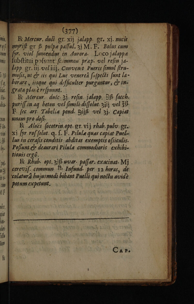 | ul. E Mercur. dul gv. xij. jalapp. gr. xj. nucis a yrift gv &amp; pulpe palful. 3j M.F. Bolus cum nm V fyr. viol. [usaendus in. Aurora. Loco jalappe | fubftitui pofsent: fammon: prap- «vel refin ja- | lapp. gv. ij. veliij. Comvenit. Puerts [ranul (Iru- Nw] pufis,ut d is qui Lue «venereá fefpecti funt la- [a | orare , iisque qui. difficulter purgantar , e in- | grata plaue re[puunt. | EK AMereur. dutíc. 3j. vefin. jalapp. S facch. Lguri[[im aq. beton vel fimili-di([olut. 51 el 36 LE. fec. art. Tabelíe pond. 9j&amp; vel 3j. Capiat | unam pro dofr- | E oes. [ocotrin.opt. ev. vij rbab. pulv. gt. [xi fyr. vof folut. q. f. E. Prlnle quas capiat Puel- | [us 5o cerafis conditis. abditas exemptis ofsiculis. . | Poffunt e deaurari Pilula commodioris exhibi- | 1/0p1s ergó. |. E Rhab. opt. Si wvar- pa[far. exacinat. Mj »y [| eereif. commun 15. Infuod. per. x2 horas, de y. |oeolatura bujusmodi bibant Puelli qui nocfu avide | potum expetunt.