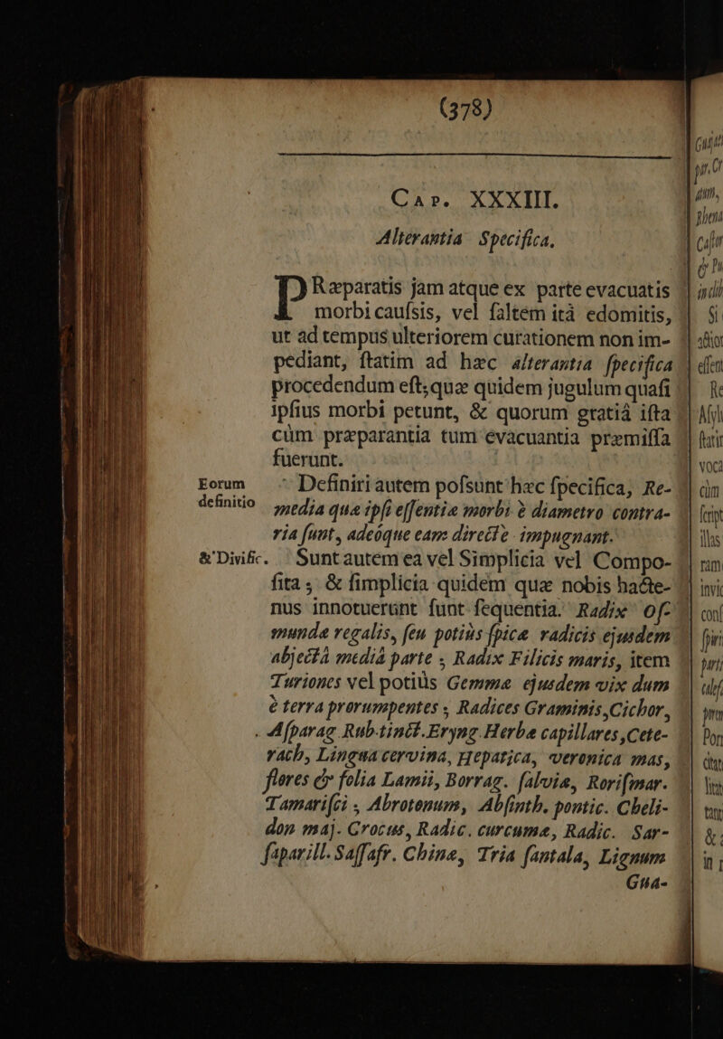 Eorum definitio (378) CA P. X X X TIT. Alterantia | Specifica, p Raeparatis jam atque ex parte evacuatis morbi caufsis, vel faltem ità edomitis, ut ad tempus ulteriorem curationem non im- pediant, ftatim ad hac a/terastia fperifica procedendum eft;qua quidem jugulum quafi ipfius morbi petunt, &amp; quorum gtatiá ifta cum praparantia tum évacuantia premilffa fuerunt. - Definiri autem pofsunt hac fpecifica, Re- media qua ipfi effentio morbi à diametro. contra- ia [unt , adeóque eam: directe impugnant. Sunt autem ea vel Simplicia vel Compo- fita; &amp; fimplicia quidem qua nobis ha&amp;te- nus innotuerünt funt fequentia. Radix of smunda regalis, feu potius fpice. radicis ejusdem abjecfa medià parte , Radix Filicis maris, item Turionts vel potius Gemma ejusdem vix dum é terra prorumpentes ; Radices Graminis Cichor, vacb, Lingsa cervina, gepatjca, veronica mas, fleres &amp; folia Lamii, Borrag. falvis, Rorifmar. T amari(ci , Abrotenum, Abfintb. pontic. Cheli- don ma]. Grocus, Radic. curcume, Radic. Sar- faparill- Saffafr. Chine, Tria fantala, Lignum Gta- lie ttt &amp;: il i