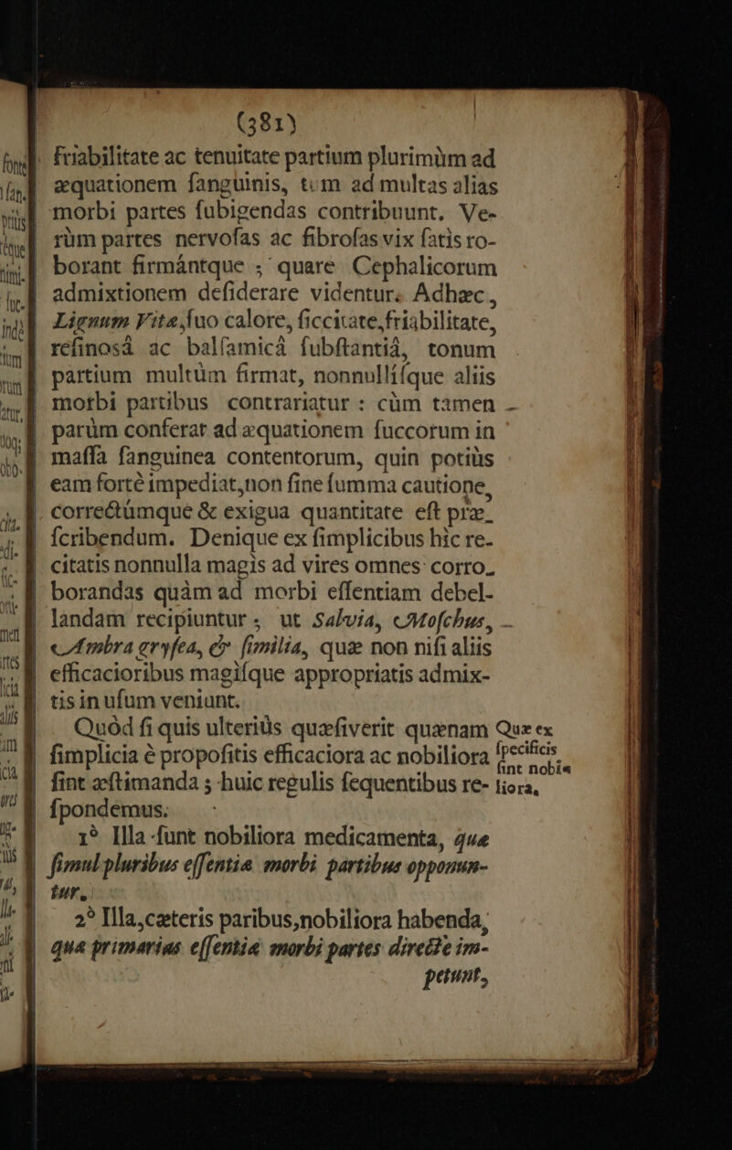 friabilitate ac tenuitate partium plurimlim ad zquationem fanguinis, tcm ad multas alias morbi partes fubigendas contribuunt. Ve- rüm partes nervofas ac fibrofas vix fatis ro- borant firmántque ;' quare Cephalicorum admixtionem defiderare videntur. Adhzc , | Lignum Fita juo calore, ficcitate,friabilitate, | refinosá ac balíamicá fubftantià, tonum | partium multüm firmat, nonnullí(que aliis morbi partibus contrariatur : cüm tamen . | eam forté impediat,non fine fumma cautione, correctümque &amp; exigua quantitate eft prz. fcribendum. Denique ex fimplicibus hic re- | borandas quàm ad morbi effentiam debel- landam recipiuntur. ut Salvia, cMofchus,, ... | «Imibra eryfea, e. fimilia, qua non nifi aliis | efficacioribus magifque appropriatis admix- Quód fi quis ulteriüs quafiverit quaenam Quz ex | fimplicia e propofitis efficaciora ac nobiliora pd | fint aeftimanda ; huic regulis fequentibus re- 1iora, | fpondemus. | — 1* Illa funt nobiliora medicamenta, 4«« | fimulpluribus effentia: morbi. partibus opponun- fur. 2? Illa,cateris paribus;nobiliora habenda, qua primarias e(fentia: snorbi partes dirette im- peut, —— ———————— - r—— —— áo