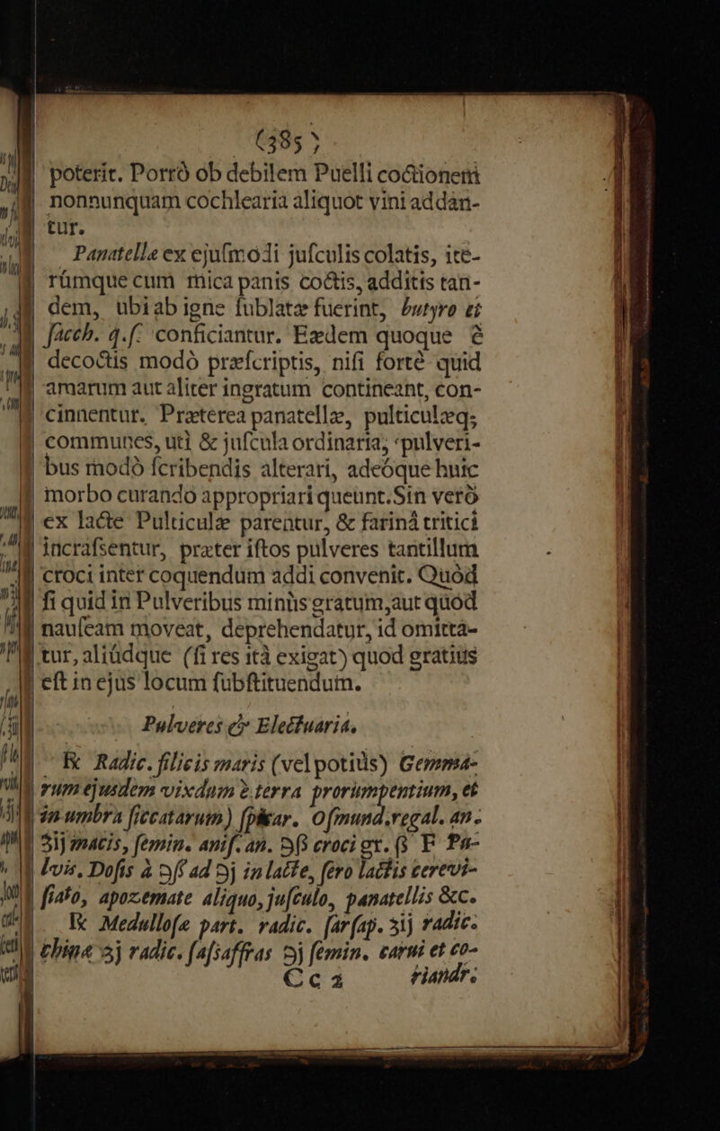 6385 7 |f poterit. Portó ob debilem Puelli co&amp;ioneri f nonnunquam cochlearia aliquot vini addan- | tur. | Panitelle ex ejufmodi jufculis colatis, ite- | rümque cum rica panis co&amp;is, additis tan- If dem, ubiabigne fublatz fuerint, £wiyro zi B Jacch. 4.f: 'conficiantur. Exdem quoque | decoctis modó prafcriptis, nifi forté quid | amarum aut aliter ingratum contineant, con- | cinnentur. Praeterea panatellze, pulticulzeq; 1 f$ communes, uti &amp; jufcula ordinaria; *pulveri- | f bus modó fcribendis alterarí, adeóque huic M. | morbo curando appropriari queunt.Sin veró | 7 ex lace Pulticul parentur, &amp; farind tritici ! Al | ; M incrafsentur, prater iftos pulveres tantillum TAI croci inter coquendum addi convenit. Quod  | fi quid in Pulveribus minüs gratum,aut quod ii | naufeam moveat, deprehendatur, id omitta- M tur, aliüdque (fi res ità exigat) quod gratius | eft in ejus locum fubftituendum. | | | Pulveres c» Eledfuarit, | Ex Radic. filieis maris (vel potids) Gemma- gum ejusdem vixdum ?.terra prorumpentium, et in umbra fiecatarum, [phar O fmund.regal. an. 31j matis, femin. anif. an. S8 croci gx. (5 F. Pa- | Jvis. Dofis à off ad 3j in latfe, fero lachis cerevi- | [idfo, apozemate aliquo, ju[culo, panatellis &amp;c. Ic d Medullofe part. vadic. [ar(ap. 31j * adic. | Chia 5) radie. fafsaffras yj femin. carni et co- Ccaz tiandr. l ) | | !