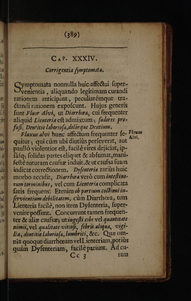 C A P. XXXIV. Corrigentia fymptomata., Qymptornata nonnulla huiciaffectui fuper- venientia , aliquando legitimam curandi rationem anticipant, peculiarémque tra- Candi rationem expofcunt. Hujus generis funt F/uor 4lvi, ut Diarrbza, cui frequenter $- aliquid Ziezteri2 eft admixtum ;. fuores. pro- ffr, Dentitio laboriofa,dolórque Dentium. WB —^Flexus alvi hunc affe&amp;um frequenter fe- * (m quitur; qui cüm ubi diutiüs perfeverat, aut is paulló violentior eft, facilé vires dejiciat, 1p- faíq; folidas partes eliquet &amp; abfumat,mani- fefté naturam caufsz induit, &amp; ut caufsa fuam indicat corre&amp;ionem. —Dyfenteria raris huic morbo accidit, Diarrbe4 veró cum znte[Hino- vum torminibus , vel cum Lientería complicata fatis frequens: Etenim ob partium coctieui in- fervientium debilitatem, càm Diarthoea, cum Lientería facilé, non item Dyfenteria, fupet- venire poffunt. Concurrunt tamen frequen- ter &amp; alie caufszes utzngefBi cibi vel quantitate nimii, vel qualitate vitioft, febris aliqua, vigt- lia, dentitio laborio[a, lumbrici, &amp;c.. Que om- | nia quoque diarrhoeam velLienteriam,potiüs 1 quàm Dyfenteriam, facile pariunt. Ad cu-  Gs ram