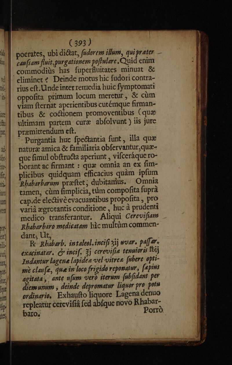 pocrates, ubi dictat, fudorem illum, qui prater - can [sam fluit, purgationem poftulare Quid enim commodiüs has fuperfluitates minuat &amp; rius eft. Unde inter remedia huic fymptomati oppofita primum locum meretur, &amp; cüm viam fternat aperientibus cutémque firman- tibus &amp; co&amp;ionem promoventibus (qua ultimam partem cure abíolvunt) iis jure premitrendum eft.  Purgantia huc fpe&amp;antia funt, illa que natura amica &amp; familiaria obfervantur,qua- que fimul obftru&amp;a aperiunt , vifceráque ro- borantac firmant : quz omnia an ex fim- plicibus quidquam efficacius quàm ipfum mhabarbarum praftet; dubitamus. Omnia tamen, ciim fimplicia, ttim compofita fuprá cap.de ele&amp;tivé evacuantibus propofita, pro variá zgrotantis conditione , huc à prudenti medico transferantur. Aliqui Cerevifiam Rlhabarbaro medieatam hàc multüm commen- dant; Ut, Re Rhabarb. intaleol.incifi 5j «var. pa[[ar. exacinatar. Qv incif. 3j cerevifie tenuioris Ib3j Indantur lagene lapidea vel vitrea. (ubere epti- mi clau[e, que in loco frigido reponatur, fapius agitata ,; ante num vero iterum fabfidant per diem unum , deinde depromatur liquor pro. potu ordinario, Exhaufto liquore Lagena denuo repleatür cercvifiá fed abique novo Rhabar- baro, P