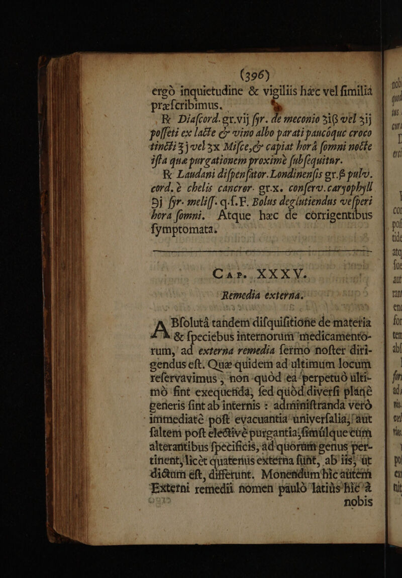 ergó inquietudine &amp; vigiliis hc vel fimilia E prafcribimus. | e i EK Dia[cord.ex.vij fyr. de meconio 310 vel 51j  polfeti exc lacfe c vino albo parati paucóque croco T tincfi )vd3x Mifce,cy capiat bora [omni nocte ui iffa que purgationem proxime fubfequitnr. T K Laudani difpen[ator. Londinen[is ev. pulv. cord. ? chelis canerer. gt.x. con[erv.caryophyll 5j fyr- smeli[[. q-1. F. Bolus deeiutiendus ve[peri | bera fomni. Atque h«c de córrigentibus | ^ fymptomata. p tid tq Eod fü Car. XXXV. » Remedia externa. fit | hg yx eni Bfolutá tandem difquifitioné de matetia | fr &amp; Gr fpeciébus internorum miedicamento- | te rum, ad exterpa remedia fermo nofter diri- — | d cendus eft. Que quidem ad ultimum locum refervavimus ; non-quod :eà perpetuo ülti- mo fint exequetida, fed quod. diverfi pládc perieri$ fint ab internis : adminiftranda veró irmediate poft evacuantia univerfalia;! aut faltem poft electivé purgantiajfrmülque Cr áltéraritibus fpecificis, ad quorüm genus per- tinent licec quateriüs externa fünt, ab'iis) üt di&amp;um eft, differunt. Monetidumhic atitem Extetni remedii tomen pauló —— egi nobis