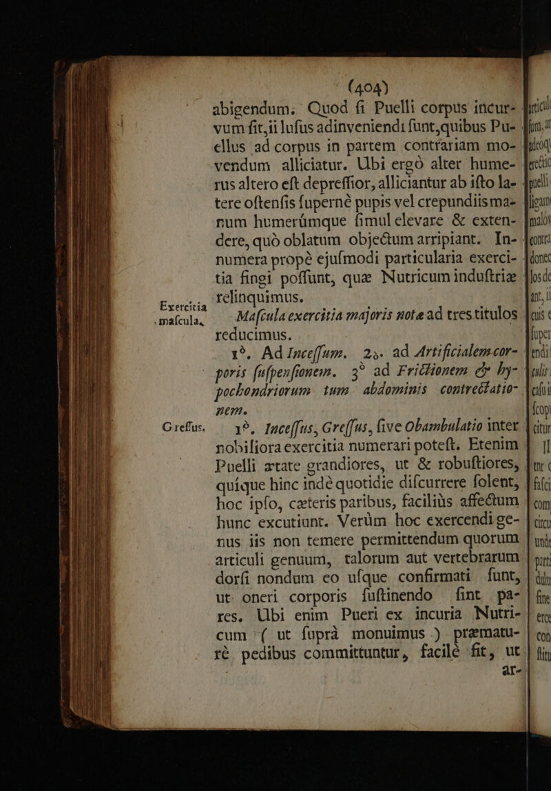 Exercitia .maícula, ' (404) | abigendum; Quod fi Puelli corpus ineur- vum fit,ii lufus adinveniend: funt,quibus Pu- . ellus ad corpus in partem contfariam mo- vendum alliciatur. Ubi ergó alter hume- | rus altero eft depreffior, alliciantur ab ifto la- . num humerümque fimulelevare &amp; exten- | dere, quó oblatum objectum arripiant. In- numera prope ejufmodi particularia exerci- . tia fingi poffunt, que Nutricum induftriz | relinquimus. | Ma[tula exercitia majoris note ad tres titulos reducimus. 1*.. Ad Ince([um. | 29. ad Mrtificialemscor- pocbondriorum tum | abdominis | contreétatio- ne. nobiliora exercitia numerari poteft, Etenim . Puelli atate grandiores, ut &amp; robuftiores, quíque hinc indé quotidie difcurrere folent, hoc ipfo, czteris paribus, faciliüs affectum | hunc excutiunt. Verüm hoc exercendi ge- nus iis non temere permittendum quorum articuli genuum, | talorum aut vertebrarum dorfi nondum eo ufque confirmati funt, ut. oneri corporis fuftinendo — fint pa- res, libi enim Pueri ex incuria Nutri- cum '( ut fuprà monuimus .). praematu- | ré. pedibus committuntur, facilé fit, ut | ar-