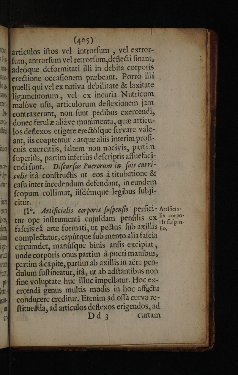 üfarticulos iftos vel introrfum , vel extror- Mum, antrorfum vel retrorfum,defleéü finant, |adeóque deformitati illi in debita corporis li-Fere&amp;ione occafionem praebeant. Porro ill bl- | puelli qui vel ex nativa debilitate &amp; laxitate im[lieamentorum , vel ex incuria Nutricum | malóve ufu, articulorum deflexionem jim I contraxerunt, non fuat pedibus exercendi, '- | donec ferule aliáve munimenta, qua articu- lil los deflexos erigere ere&amp;ófque fervare vale- | ant, iis coaptentur : atque aliis interim profi- | cuis exercitiis, faltem *non nocivis, partim fuperiüs, partim inferiüs defcriptis affuefaci- endifünt. Difcur(us Puerorum im. [uis curri- Ir Lenis ità conftru&amp;tis ut. eos à titubatione &amp; | cafu inter incedendum defendant, in eundem | fcopum ;collimat, iifdémque legibus fubji- | citur. I3. Airtifiialis corporis fwfpenfio' perfici- A«isci- enr ope inftrumenti cujufdam penfilis ex Rida |! &amp;fciised arte formati, ut pe&amp;us fübaxillis go, ^ | comple&amp;atur, capütque fub mento alia faícia t| circumdet, manüífque binis anfis excipiat , m» unde corporis onus partim à pueri manibus, | partim d capite, partim ab axillis tn aére pen- dulum fuftineatur, ità, ut ab adftantibus non | fine voluptate huc illuc impellatur. Hoc ex- || ercendi genus multis modis in hoc affgdtu | conducere creditur. Etenim ad offa curva re- | ftitueffda, ad articulos deflexos erigendos, ad | d 3 curtam