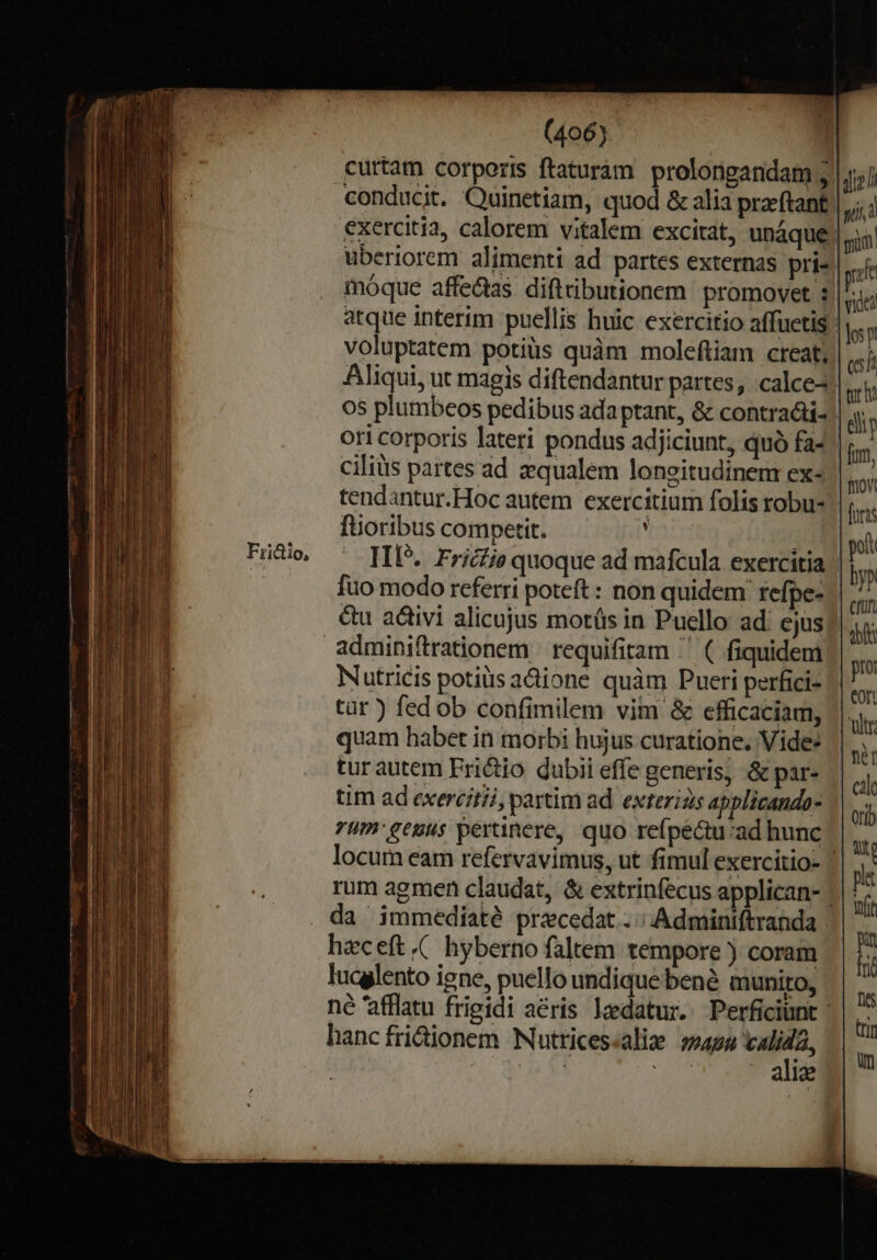 Fri&amp;tio, curtam corporis ftaturam prolongandam ; |j, conducit. Quinetiam, quod &amp; alia praeftant | exercitia, calorem vitalem excitat, unaque. uberiorem alimenti ad partes externas pri- móque affectas diftributionem promovet :| atque interim puellis huic exercitio affuetis voluptatem potiüs quàm moleftiam creat, Aliqui, ut magis diftendantur partes, calce4 os plumbeos pedibus ada ptant, &amp; contra&amp;ti- | ori corporis lateri pondus adjiciunt, quà fa-' ciliüs partes ad zqualem longitudinem ex-.| tendantur.Hoc autem exercitium folis robu- füoribus competit. : IIP.. Fricfie quoque ad mafcula exercitia fuo modo referri poteft : non quidem: refpe- &amp;u adtivi alicujus mots in Puello ad: cjus Nutricis potis acione quàm Pueri perfici- tür ) fed ob confimilem vim &amp; efficaciam, quam habet in morbi hujus curatione. Vide: tur autem Frictio dubii effe generis, &amp; par- tim ad exercitii, partim ad. exterias applicando- 7um': genus pertinere, quo refpec&amp;tu:ad hunc locum eam refervavimus, ut fimul exercitio- | rum agmen claudat, &amp; extrinfecus applican- | da immediaté precedat.. ; Adminiftranda : haceft.( hyberno faltem tempore ) coram n lucglento igne, puello undique bene munito, E né afflatu frigidi aéris ledatur. Perficiunt e; hancfridionem Nuttices«alie »»492 calida, m alie