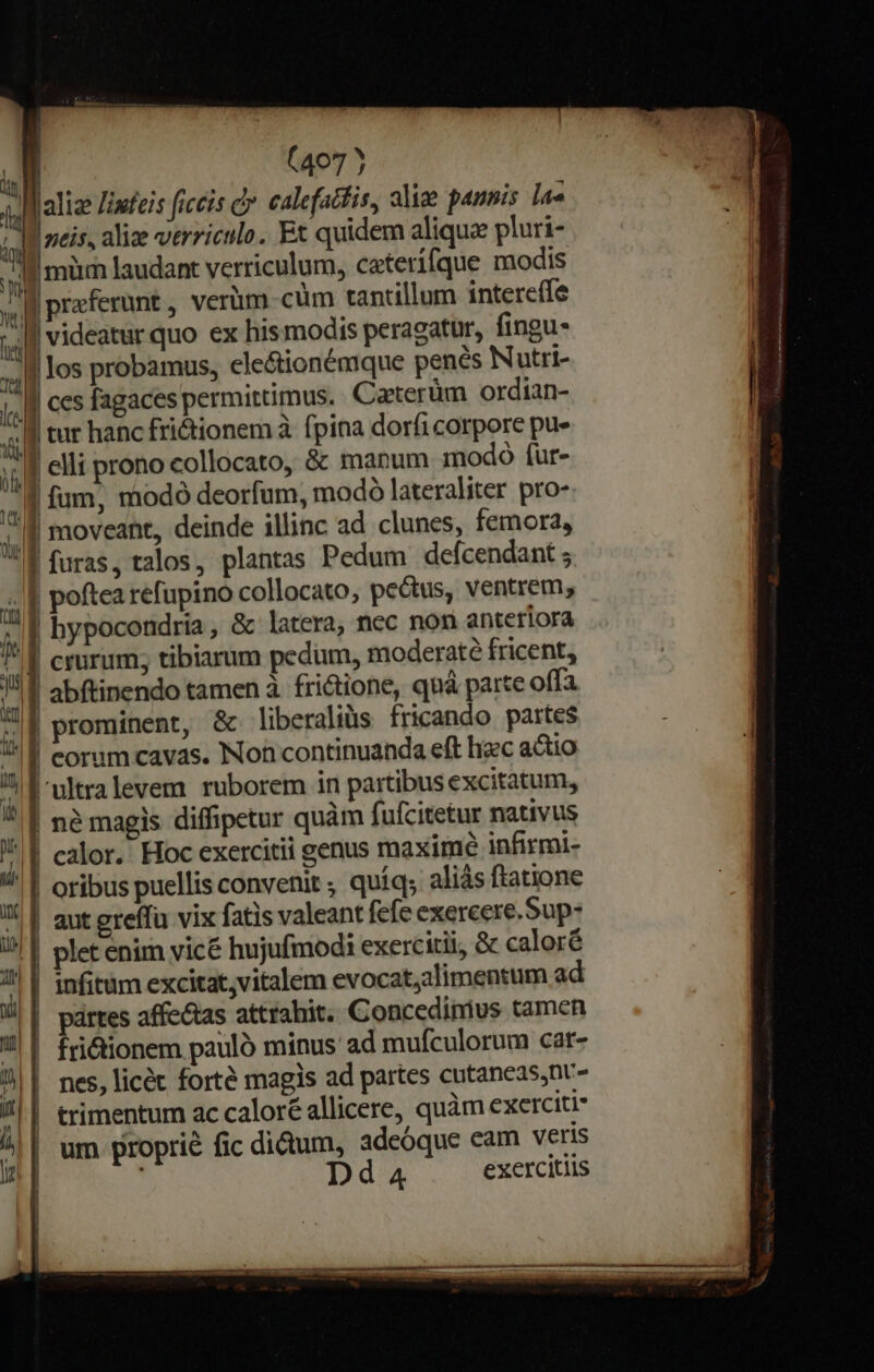 4I alize Ziufezs ficcis dy. calefadfis, alie pannis lae ín fci alize verriculo. Et quidem aliquae pluri- f mum laudant verriculum, caterífque modis x) | praferunt, verum cum tantillum intereífe » i | los probamus, ele&amp;tionémque penés Nutri- j| ccs fagaces permittimus. Caterüm ordian- 4 f eur hanc fri&amp;ionem à fpina dorfi corpore pu» ;;,J eli prono collocato, &amp; manum modo fur- ,] fum, modó deorfum, modo lateraliter pro- ,,[] moveant, deinde illinc ad clunes, femora, ! f furas, talos, plantas Pedum defcendant 5 /f poftea refupino collocato, pectus, ventrem; n | hypocondria, &amp; latera, ncc non anteriora /* f crurum; tibiarum pedum, moderate fricent, I abftinendo tamen à fri&amp;tione, quá parte offa Il prominent, &amp;. liberaliüs fricando partes  | corum cavas. Non continuanda eft liec actio /| f-ultralevem ruborem in partibus excitatum, * | né magis diffipetur quàm fufcitetur nativus , | calor. Hoc exercitii genus maxime infirmi- ^ | oribus puellis convenit ; quíq; aliás ftatione I! | aut greffu vix fatis valeant fefe exercere.Sup- //! | plet enim vice hujufmodi exercitii, &amp; caloré 1| | 1nfitum excitat,vitalem evocat;alimentum ad u | partes affectas attrahit. Concedinius tamen ?|| fri&amp;ionem pauló minus ad mufculorum car- | nes, licét forté magis ad partes cutancas,nt- 1| trimentum ac caloré allicere, quàm exerciti 4| | um proprie fic didum, adeóque eam veris ' h  | videatur quo ex hismodis peragatur, fingu-  l i I t i : e £— [^21 LÉ- d d 4 exercitiis