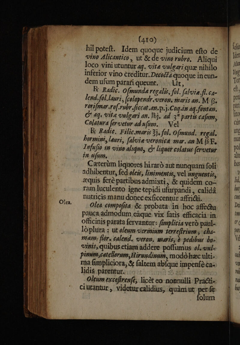 hilpoteft. Idem quoque judicium efto de vino Alicastico, ut &amp; de vino rubro, Aliqui loco vini utuntur aq. vite vulgari qua nihilo inferior vino Creditur. Decoc£4 quoque in eun- dem ufum parati queunt, Ut, Ec Radic. Ofgunda regalis, fol. faloie.fl. ca- lend.fol.lauri , (colopendr.veron. paris an. M (i vorifmar erof-rubr.flecat .an.p.).Coq.in Aq.fontan. C 4q. Vite vulgari an. I, ad 3* partis cafum, Colatura feretur ad ufum... Nel Ex Radie, Filic.marés 3j. fol. Ofmund. regal. Lormini, lauri, falvia veronica amar.an M (*F. Infufio 1n vino aliquo, c» l'iquát colatus feretur /n ufum, | Caterüm liquores hiraró aut nunquam foli adhibentur, fed ojejs, linimentis, vel unguentis, «quis feré partibus admixti , .&amp; quidem co- ram luculento igne tepidi ufürpandi , calid4 nutricis manu donec exficcentur affri&amp;i. Olea compofita | &amp; probata: in. hoc affeQu pauca.admodum cáque. vix fatis efficaci: in officinis parata fervantur: ferplicia vero paul- lóplura ; ut oleum vermium terzeftrium y cha- vem. flr. calend. veron, waris, &amp; pedibus La: viris, quibus etiam addere poffumus oJ. «ud- pinum,catellerum,Hirugdinum, modó-hzc ulti- ma fumpliciora, S faltem abíque impenfé.ca- lidi$ párentur. n5 at | Oleum excefirenft, licet eo- nonnülli: Pra&amp;i- ciutantur, videturcalidius, quàmiut perfe | folum