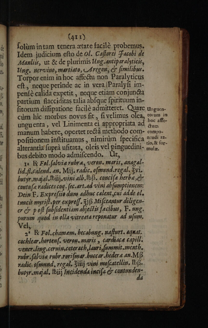 Hi: KT — I X -— e eme TE DE T TT T E RET TERES SERE E ——— MÀ qu. rdvunews TE cR eT Du » * rumes (41 1) Íolümintam tenera ztate facilé probemus. Idem judicium efto dé 0/. Cafforet -facobi de Manliis, ut &amp; de plurimis Hzg.antiparalyticts, Ung. nervino, martiato, «A regan, e fimilibus. Torpor enim in hoc affe&amp;u non Paralyticus eft, neque perinde ac in verajParalyfi im- peníé calida expetit , neque etiam conjundia partium flacciditas talia abfque fpiritum in- cüm hic morbus novus fit , fi velimus olea, unguenta , vel Linimenta ci appropriata ad pofitionem inftituamus , nimiràm Ípecifica alterantia fuprà ufitata, oleis vel pinguedini- bus debito modo admifcendo. | Ut, 1: K Fol.[aluia rubra, veron. maris, anagal- lid.fl.calend. an. Mij. radic. o mund.regal. Zvi. butyr :ajal Toiij. vina alb. Ibo. concife berba c contu[e radices coq. fec.art.ad vini ab fumptianemz: Dein E. Expre[sio dum adbuc calent.cui adde ol. ticis amyrifl per expre(f. 3) (5 Mi feamwr diligen- er c poft fubfidentiam abjectis facibus, F. ung. purum quod in olla vitreata reponatur 4d ufum. Vel, 93 K Fol.chamem. becabung. ua[lurt. aquat. cachlear.borten(. veron. anaris , cardiaca eapill. vener ling.ceruin.ceterach lauri, ummit.zentb. vubr.faluia rubr.rori[mar.buccar hedera an.M ($ zAdic- o[mnnd., regal. 3111 vini mofcatellin, ib(s. butyr majal. Toii) Incidenda inei[o. e utopdqa: