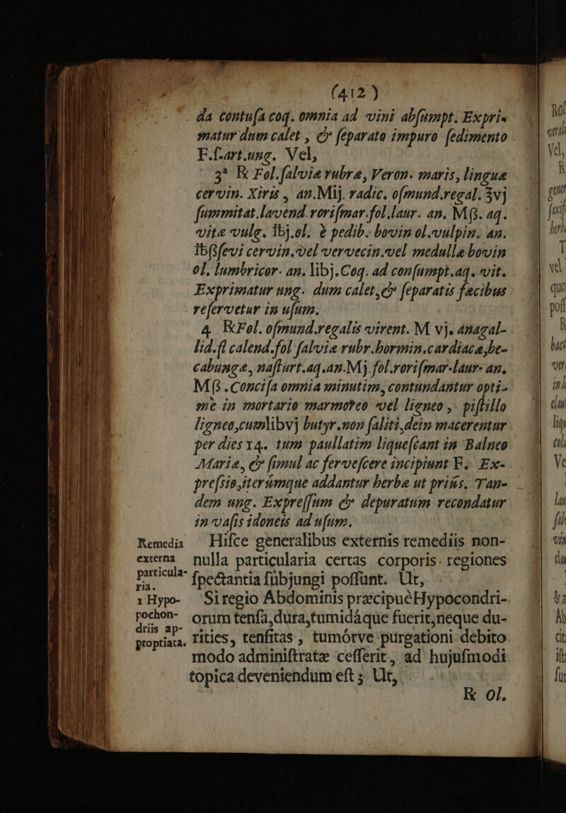 RKemedia externa particula- ria. x Hypo- pochon- dris ap- propriata. (412) da contu(a coq. omnia ad. vini ab[umpt. Expri- atur dut calet , cy feparato impuro. [edimento F.f-art.usc. Vel, 3* Ec Fol. falvie rubra, Veron. maris, lingue cervin. Xirts , an.Mij. radic. o[mund.regal. 3vj fummitat.lavend. vorifmar.fol.laur. an. Mg. aq. vit vulg. lbj.ol. 2 pedib. bovin ol.vulpin. an. ib(sfevi cervin.vel vervecin.vel medulla bovin 0]. lnmbricor- an. libj.Coq. ad con[umpt.aq. vit. Exprimatur ung. dum calet, feparatis facibus vefervetur im u[um. 4 EKFel.ofmund.regalis virem. M vj. anagal- lid. fl calend.fol fal'uia rubr.bormin.cardiaca be- cabumge, naflurt.aq.an.Mj fol.vori(mar-laur- an. Mf .cConcifa omnia sminutim, contundantur opti- me in mortario marmoteo «el lieneo ,. piffillo ligneacutmlibv] butyr.mon faliti,dein macerentur Maria, e fimul ac fervefcere incipiunt F ... Ex- dem ung. Expreffum c depuratum recondatur in vais idoneis ad ufum. | Hifce generalibus externis remediis non- nulla particularia certas corporis. regiones Ípe&amp;antia fubjungi poffünt. llt, Siregio Abdominis precipue Hypocondri- orum tenfa,dura,tumidáque fuerit;neque du- rities, tenfitas , tumórve prirgationi debito modo adminiftrate cefferit, ad hujufmodi Oi.