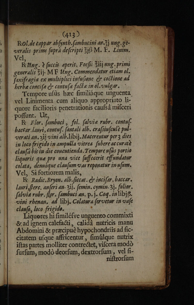 (4132 Kxol.de eappar abfyntb. (ambucini an-3j ung.g- veralis primi fupra defcripti 5 M. Y. Limim. Vel, | Rcfing. ? fuccis. aperit. Focfi 5 mg. primi generalis 5j MF Ung. Commendatur etiam ol. berba conci[e c contu(a fatte in ol.vulgar. Tempore ufüs hzc fimiliáàque unguenta. vel Linimentà cum aliquo appropriato li- quore facilioris penetrationis caufsá mifceri poffunt. Ut, | Rc rlor. fambuci , fol. falvie rubr. contu[- baccar lauri , contu[. [antali alb. erafsiufculà pul- verati an. ij vini alb .ibij. Macerentur per 3 dies in loco frigido ip ampulla vitrea. (ubere accurate clau(a bis in die concutienda.T empore u(us portio liquoris que pro una vice (uffecerit effundatur colata, denuóque clau[um «vas reponatur in.[um. Vel, Sifortiorem malis, E Radic.Bryon. alb.ficcat. d incifar. baccar. lauri flerc. an(eri an- 51). femin. cymin. 5j. folior. falvis rubr. flor. fambuci an. p. . Coq. inVibjg. vini rhenan.. ad Vibj. Colatura fervetur in vafe clau(o, loco fricide. | Liqueres hi fimilé(ve unguento commixti &amp; ad ignem calefadi, calidà nutricis manu Abdomini &amp; przcipué hypochondriis ad fic- citatem ufque affricentur , fimülque nutrix itas partes molliter contrectet, vifcera modó furfum, modó deorfum, dextrorfum , vel fi- niftrorfum