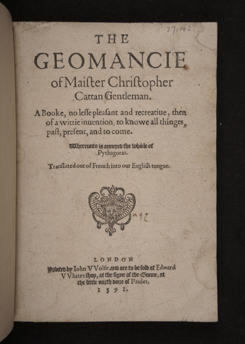 I THE GEOMANCIE of Maifter Chriflopher ABookc, no lcflepleafant and rccreatiuc, then of a wittie inuention, to knowe all thinges^ paft, prefent, and to come. ^hereunto is amiercfc tïje üHièle of Pythagoras. Tranflatcd out of French into our E»gli0i tongue* m $ LONDON piinfeU ^ lohn VVolfe,ano are to be fofa at Edward Whites (hop, at the figtte of the CEtanne, at the tittle no#h e©je of Paules. I 5 9 !•