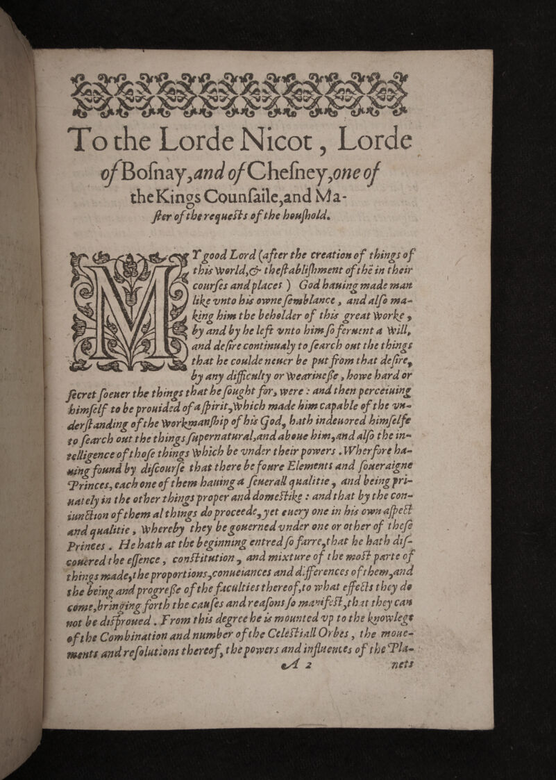 J *■ of.Bofhay^w^ ofCïitÇntyyne of theKin^s Coun(àile,and Ma- O > fier ofthe requests of the houfhold* Y good Lord (after the creation of things of this World,& thefiablifhment of the in their courfes and places ) God hatting made man like vnto hisownefemb lance, andalfo ma- king him the beholder of this great Worhe 9 by and by he left vnto himfofement a Will, and de (ire continualy to fiarch out the things that he cottlde nettcr be putfrom that defret by any difficulty or Wearinefie, ho we hard or jeer et footer the things that he fought for, were : and then perceiuing himfelf to be prouided ofa fpiritjwhicb made him capable of the vn- derftandmg of the Workmanfhip of his Çod, hath indeuored himfelfe to fearch out the things fupernatural,and aboue him9and alfo the in¬ telligence of thofe things which be vnder their powers. Wkerfore ha¬ tting found by difeourfe that there hefoure Elements and fineraigne ‘Princes, each one of them haltinga feuerall qualifie , and being pri¬ vately in the other things proper and domefhke : and that by the con- iunüion of them al things do proceeds, y et euery one in his own affeEl and qualifie, whereby they be governed vnder one or other of thefi Princes. He hath at the beginning entredfifarrejhat he hath difi eouered the effence, constitution , and mixture of the mo ft parte of things madeythe proportions jonueiances and differences of them,and she being andprogrefe of the faculties thereof,to what effects they do come,bringing forth the cattfes and reafonsfi manifest ffut they can not be disfroued. From this degree he is mounted vp to the knowlege eftbe Combination and number of the Celèfliaîl Orbes, the move¬ ments and refo lut tons thereof\ the powers and influences of the Tla- ; 2 nets