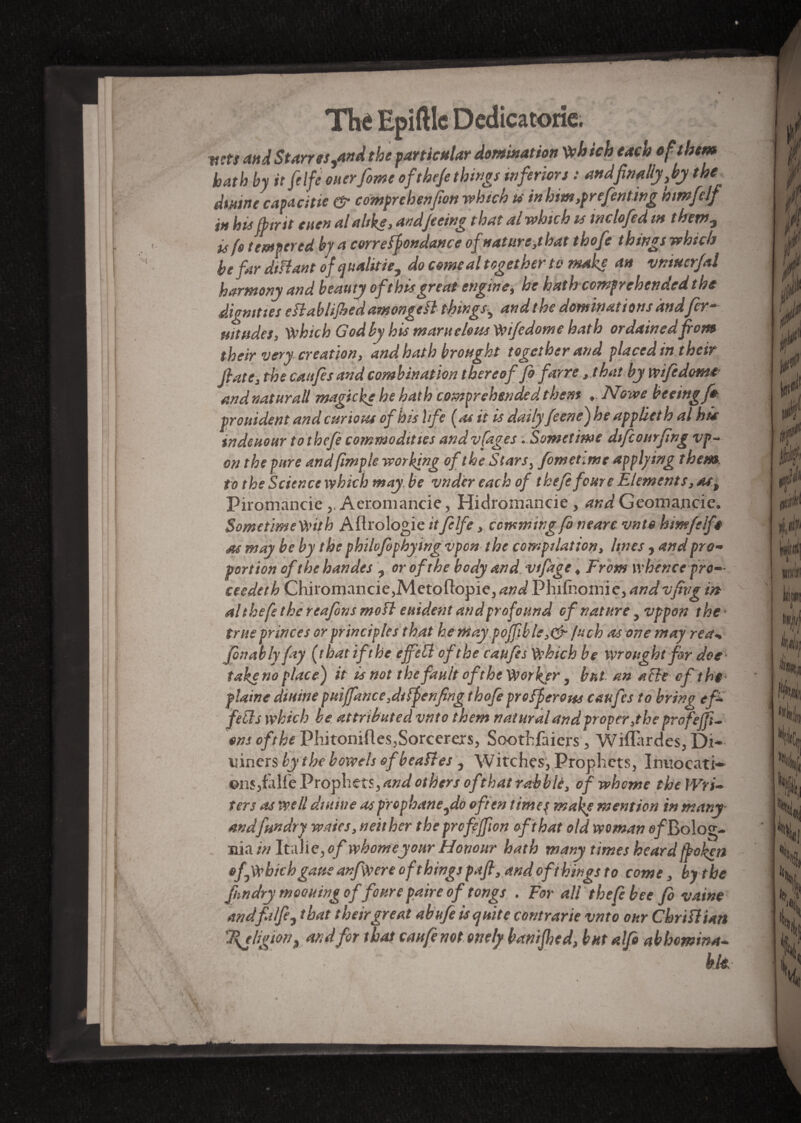 Thé Epiftlc Dedicatorie. acts and Starr es,and the particular domination W>h ich each of them hath by it [elfe oner fonte of the/e things inferiors : and finally,by the dmine capacitie & comprehension which u in him,prefenting mmfelf in his (b ir it eiten al alike y andjeeing that al which is mclofed m them, is ft tempered by a correspondance of nature,that thofe things which be far distant of qualifie, do comeal together to make an vniuerfal harmony and beauty oft his great engine, he hath comprehended the dignities e Slab lifted amongeSl things, and the dominations andfir- Hitudes, Which God by his mamelons Wifedome hath ordained from their very creation y and hath brought together and placed in their (late y the canfes and combination thereof ft farre y that by wife dome andnaturaU magtcke he hath comprehended them t.Nowe freeing fm prouident and curious of his life {as it is daily feene) he applieth al hie indeuour tothefe commodities andvfages . Sometime difcourfing vp- on the pure and (impie working of the Stars, fom et .me applying them, to the Science which may be vnder each of thefe fours Elements, at., Pirnmanrie . Aeromancie. Hidromancie . andGeomancic. SometimeWitb Aftrologie itfelfe, counting ft nearc vnte himfelft as may be by the philofopbying vpon the compilation, lines , and pro¬ portion of the handes , or of the body and vifige ♦ From whence pro— ceedeth Chiromancie,Metoftopie, and Phifnomie, andvfivg in al thefe the reafons moSl euident and profound of nature, vppon the true princes or principles that he may po(fible,&ftch as one may rea- Jonah ly fay (that if the effect of the caufes Which be wrought fir doe take no place) it is not the fault of the Worker, but an ache of the plaine dittine puiffance,diSfenfing thofe prosperous caufes to bring efi fells which be attributed vnto them natural and proper ,the profeffi- ons of the Phitoniftes,Sorcerers, Soothfaiers, Wiffardes, Di* uiners by the bowels of beaSt es , Witches, Prophets, Irmocati— ©ns,faïfe Prophets, and others of that rabbit, of whome the Wri¬ ters as well dmine aspropbane,do often timep make mention in many andfrndry waies, neither the profiffion oft hat old woman e/Bolog- nia in Italie, of whome your Honour hath many times heard fpokett ofwbich gaue anfWere ofthings pafi, and ofthings to come, bytbe fundry moouingoffoure paire of tongs . For all thefe bee fb vaine andfalfe, that their great abufe is quite contrarie vnto our Christian SRjhgion, and for that can ft notottely franijhed, but alfi abhomina-