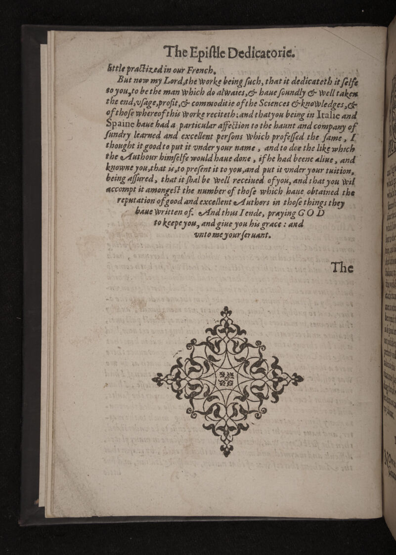 ! ■ •. P? Why » * Uttie pratt tz.ed in our French, But now my Lord,the Worke being Jhch, that it dedicat et h it felfe to you Jo be the man which do alWaics,& banefoundly & Well taken the end,v/age,profit,^ commoditie of the Sciences (^knowledges,(§? of,thofe whereof this Worke récit et h : and thatyou being in Italie and Sp aine bane had a particular affellion to the haunt and company of fundry learned and excellent perfons which profeffed the fame, l thought it good t o put it vndery our name, and to dee the like which ihe vfutbour himfelfe would haue done, if he had beene aliue, and knowneyou,that is,to prefint it to you,and put it vnderyour tuition, being ajfured, that itjhal be Well receiued of you, and thatyou WH accompt it amongefl the number of thofe which haue obtained the reputation of good and excellent Authors in thofe things they haue Writt en of. esfnd thus I en de, praying GOD to keepeyosfy anàgiueyou hügrace : and vntomeyourferuant. ■ < >: \ * * «.. . - - » V i s % '.«I > » / ■j* w k * m * * . . v