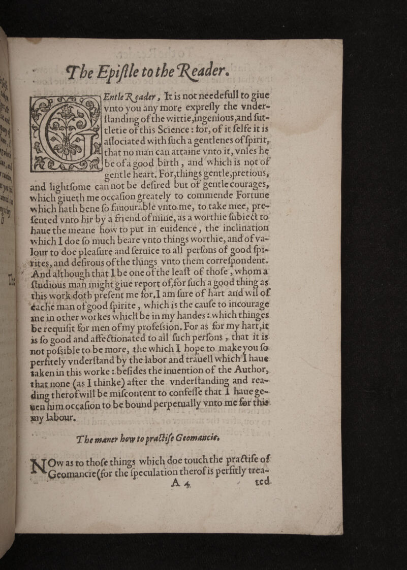 *The Efijlle to the ‘jReader, Entle Trader, It is not needefull to giue vnto you any more exprefly the vndcr- {landing of the wittie,ingenious,and fut- tletie of this Science : for, of it felfe it is aflociated with fuch a gentlcnes of (pint, that no man can attaine vnto it, vnles he ' be of a good birth, and which is not of ^gentle heart. For,things gentle,pretious, and lightfome cannot be deflred but of gentle courages, which giueth me occafion. greately to commende Foi tune which hath bene fo fauourable vnto-me, to take mee, pre¬ fect! vnto hit by a friend ofmixie, as a worthie fubiedl to haue the meaiie how to put in cuiclence, the inclination which I doe fo much beare vnto things worthie, and of va¬ lour to doe pleafure and feruice to all perfons of good fpi- rites, and defirous of the things vnto them correfpondent. And although that I be one of the leall of thofe , whom a fludious man might giue report of,for fuch a good thing as this work doth prefent me tqrj am fure of hart arid wfl of èache man of good Ipirite, which is the caufc to incourage me in other workes which be in my handes ; which thinges. be requifit for men ofmy profelsion. For as for my hart,it is fo good and afteflionated to all luch peifons>■ tnat it is- not pofsible tofoe more, the which 1 hope to make you fo perhtely vnderlland by the labor and trauell which I haue taken in this worke t befides the inuention of the Author, that none (as I thinke) after the vnderllanding and rea¬ dme therofwill be mifcontent to confelfe that 1 hauege- Hen him occafion to be.bound perpetually vnto me for this. my labour. 7he MAntt how to j)V<t£Hfc GocwMcit$ X JOw as to thofe things which doe touch the praftife of Qconiancie(for the {peculation therof is per fitly trea-* ■ A4. ted