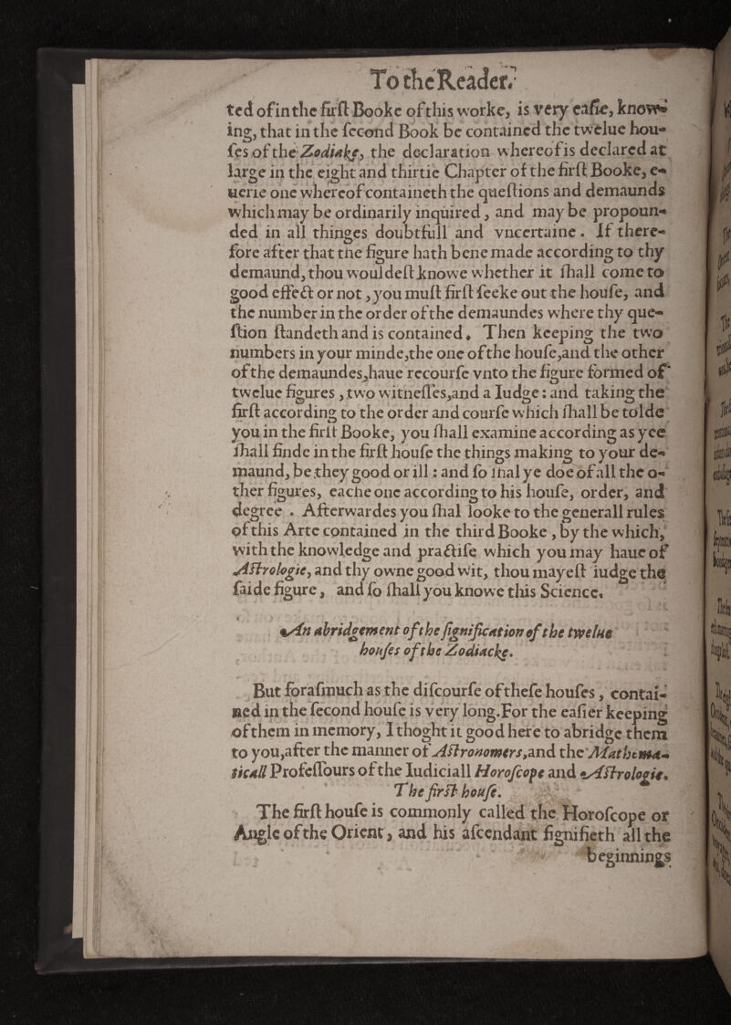 ted ofintlic fir ft Booke ofthis worke, is very cafte, know* ing, that in the fécond Book be contained the twèluc hou- fes of the Zodiabj^ the declaration whereofis declarcdat large in the eight and thirtie Chapter of the firfi Booke, e- uene one whereof containcth the queftions and demaunds which may be ordinarily inquired, and maybe propoun¬ ded in all thinges doubtfull and vneertaine. If there¬ fore after that tne figure hath bene made according to thy demaund,thou wouldeftknowe whether it fhall come to good e fie ft or not, you muff firfi: feeke out the houfe, and the number in the order of'thc demaundes where thy que- ftion ftandethand is contained* Then keeping the two numbers in your minde,the one of the houfe ,and the other of the demaundeSjhaue recourfe vnto the figure formed of* twelue figures, two witnefTeSjand a Iudge : and taking the firfi: according to the order and courfe which fhall be tolde you in the firit Booke, you fhall examine according as yee fhall findc in the firfi houfe the things making to your de- maund, be they good or ill : and fb mal ye doe of all the o- ther figures, eache one according to his houfe, order, and degree . Afterwardes you fhal looke to the generall rules of this Arte contained in the third Booke , by the which, with the knowledge and prafiife which you may haueof Aftrologtc, and thy owne good wit, thou may eft iudge the faide figure, and fo fhall you knowe this Science, | . 4 * • . • *An abridgement ofthefignificatton efthe twelue hohfes oft be Zocitache. - But forafmuch as the difeourfe ofthefe houfes, contai¬ ned in the fécond houfe is very long.For the eafier keeping of them in memory, 1 thoght it good here to abridge them to you,after the manner of Astronomers the Mathema¬ tical/ Profeflours of the Iudiciall Horofcofe and tAï/rologie. The first houfe. The firfi houfe is commonly called the Horofcope or Angle of the Orient, and his afeendant fignifieth all the beginnings