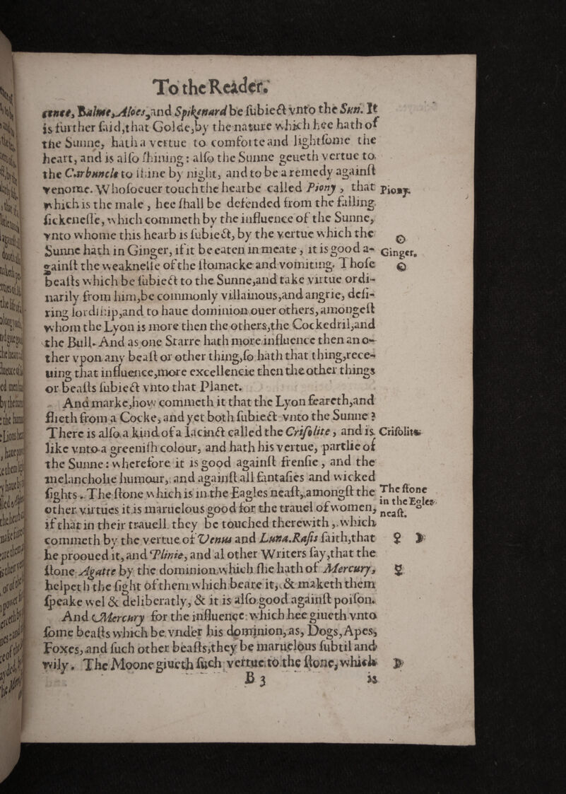 To the Reàdtf; tenet, '&alme,ji[oesJmd Spikenard be iubieft vnto the Sun. It is further laid,that Golcle,by the nature which hee hath of the Sunne, hatha vertue to comfoiteand lightfbme the heart} and is alfo /hilling : a 1 fo the Sunne geueth vertue to. the Carbuncle to ihine by night, and to be a remedy againft venome. Whofoeuer touch the hearbe called Piony , that pi0Bj„ which is the male , hee lhall be defended from the falling fkkenefle, which commeth by the influence of the Sunne, ynto whome this hearb is fubiefl, by the vertue which the q Sunne hath in Ginger, lf'it be eaten in meate, it is good a- cingcr. gainlf the weaknelle of the itamacke and vomiting. T hofe © bcalls which be fubieff to the Sunne,and take virtue ordi¬ narily from him,be commonly villainous,andangrie, deli- ring lordihip,and to hauc dominion ouer others, amonge ft whom the Lyon is more then the others,the Cockedril,and the Bulk And as one Starre hath more influence then ano¬ ther vpon any beaft or other thing,lo hath that t hing,rece- uin» that influence,more excellencie then the other things or bealts fubiecf vnto that Planet. And markcjhow commeth it that the Lyon feareth,and flieth from a Cocke, and yet both fubiefl vnto the Sunne ? There is alfo. a kindof a lackuft called the Crifolite, and is Crifolit*. like vntoa greenilh colour, and hath his vertue, partlie of the Sunne : wherefore it is good againft frenfie, and the melancholie humour,; and againft ali fantafies and wicked fights -The ftone which is in the Eagles neaftyamongft the T^eftonc other virtues it.is maruelous good for the trauel of women, ® if that in their trauell they be touched therewithwhich, commeth by the vertue.of TJtniu and Luna.Rafis faith,that $ î> he prooued it, and Tlinse, and al other Writers fay,that the ftone Agattc by the dominion.whicli flie hath of Mercury, 2 helper h the fight of them which beare it,, Sc maketh them fpeake wel Sc deliberatly, Sc it is alfo good againft poifon. And CMcrchry for the influence w hichhce giueth vnto fbme beafls which be. vnder his dominion,as. Dogs, Apes, Foxes,.and fuch other beafts,they be maruelous fiibtil and- wily. The Moone giueth fwch vertue, to the ltonc, which p i> 3 to