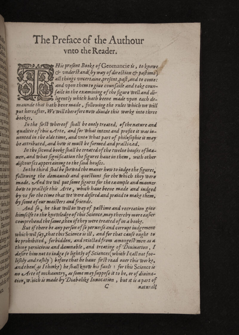 The Preface of the Authour vnto the Reader. Hisprefènt Booke c/Gcomancie is, to knows & vnderfland(by way ofdir eft ion & paftimV) all things vneertaine,prefént ,paft ,and to come: and vpon them togiue counfaile and take coun- /aile in the examining of the figure Well and di¬ ligently which hath beene made vpon each de- maun de that hath bene made, following the rules which we will fut hereafter. We Will therefore now diutde this worke into three bookgs. In the fir ft whereof Jhall be onely treated, of the nature and qualifie of this *Arte, and for What intent and profite it was in- stented in the olde time, and vnto What part of philo/bphie it may be attributed, and hoW it muU be formed and prailiz,ed. In thefécond booke jhall be treated of the twelue houfes ofhea- men, and whatfignification the figures haue in them, with other difcourfesappertaining to the faid houfes. In the third jhal be JheWed the maner how to iudge the figures9 following the demaunds and questions for the Which they Were made. <&And We Wil putfomefigures for the example and manner hoW to praclife this firte, which haue beene made and iudged by vs for the time that We Were defir ed and prated to make them, by fome of our maillers and friends. yînd fo, he that Will in Way of paîHme and recreation glue himfelfe to the knowledge of this Science,may thereby more eafier comprehend thefame,then if they were treated of in a booke. But if there be anyperfbn offo peruerfeand corrupt judgement which wil fayJ hat this Science is ill, andfor that caufe ought to be prohibited, forbidden, and reieiledfrom amongefl men as a thing pernicious and damnable, and treating of ‘Diuination, I defire him not to iudge fo lightly ofScience s{which I call not foo- iifhly and rafhly ) before that he haue fir H read ouer this Vkw kg, andthen(as I thinks) he JhallknoW his fault : for this Science is m tArte of tnchauntry, asfome mayfuppofe it to be, or of diuina¬ tion, widen is made by ‘Dtab dike Invocation , but it is apart of C natnrdl