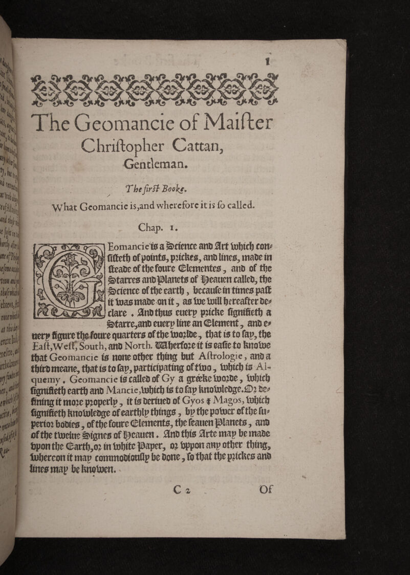 < The Geomancie of Mailler Chriftopher Cattan, Gentleman. The first Booke. What Geomancie is,and wherefore it is to called. Eomancie is! a Attente anti 0rt tobtcb con* fittetb of points, pjicfees, anû lines, maûe in fteaûe of the foure (Clementes , anû of the £>tarres anûpanets of l^eatien calleû, the Science of the earth, becaufe in times patt it teas maûe on it, as toe toill hereafter ûe* dare . anûtbus cuetp p:iche fignifieth a ë>tarre,anû euerp line an (Element, anû t* «erp figure the foure quarters of the toojtoe, that is to fan, the Ealfwelf, South, anû North. Wberftoeit tseafieto fenotoe that Geomancie is none other thing but Aftrologie, anû a thtrû meane, that is to fan, participating of f too, tohich is A1- quemy. Geomancie iscàileûof Gy a gtcehetoojûe, tohich figmfieth earth anû Mancie,tohich is to fap fenotoleüge.£Di ûe* fining it moic piopcrlp, it is ûeriueû of Gyos # Magos, tohich fignifieth hnotoleûge of earthlp things, bp the potocr of the fu* perior boûtes, of the foure (Elements, the feauen panets, anû of the ttoeiue lignes of feauen ♦ 3nû this #rte map be maûe bpon the (Earthy in tohite paper, o? bppon anp other thing, tohercon it map commoûtouflp be ûone, To that the patches anû lines map be fcnotoen. * . C z Of