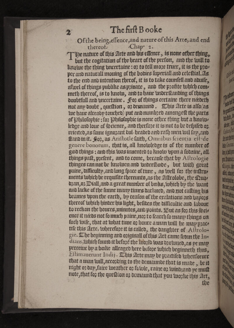 t s The M B ooke Of the being,eflence,and nature ofthis Arte,and end thereof- Chap* z. 'ra* nature of this arte ana his eflence, to none other thing, 1 but tbe cogitation of tbe heart of the perfon, ana the foill to fcnofoe the thing bncertaine : o? to tell moje truer, it is the p^o* per ana natural! mouing of the bodies fuperiall and celcftial.as . to the end ano intention therof, it is to take counfell ano aduife, affocl of things publthe as.p?iaate, ano the profite fohich com# meth thereof, is to hnofo, and to haue bnderttanding of things OoubtfuU ano bncertaine. jfo? of tilings certaine there nédeth not anp Ooubt, quettion, o? demaund. SChis arte is alfo(as foe haue alreadp touched) put and numfoca amongett the parts of philofophic : for ^hilofophie is none other thing but a fenofo# ledge and loue of Science, and therfo?e if is net to be defpifed oi rctectcd,as feme ignorant dul-beadea and rath men toil fap,and ttaild in it* j^OJ, as Ariftotle faith. Omnibus faentia ell-de genere bononun, that is, all hnofoledge is of the number of gold things : and this bias indented to hnofo bpon à fodaine, all things paft, pjefent, and to come, bccaufe that bp AflroJogic thinges can not be hnofocnand bnderttcode, but forth great paine, &ifficultp,an& long fpacc offline, as foell fo? the tnttrm menfs fohich be requifite thcreunto,as the attrolobe, the €foa* djan,oj £>iall,ano a great number of bœhs,fohicb bp the foant and laefee of the funne manp times darhned, and not catting his beames bpon the earth, bp reafon of the eralattons and bapojs thereof fohich hinder his light, befldes the difficulté and labour to rechon the houres,minutes,and points» Wut as foj this ^ci# ence it nteds not fo much paine,no? to fearch fo manp things eti fuch foife, that at fohat time 02 houre a man foill he map p:ac# tife this arte, foherefo?e it is called, the daughter of Aftrolo- gie. SLhe beginning and ortgtnall of this art came from the In¬ dians,fohich found it before the foo?ld foas a?ofoned,as pe map percciue bp a b©he alleagcd here before fohich beginneth thus*, Eilimaucrunt Indij. 2Chis arte map be pjactifed fohcnfocuer that a man foiH,acco?dmg to the demaunaethat is made, be it night oi dap/atre foeather oj fofole, raine 0^ foindiand pc mutt note, that fo? the quettion 0? demaund that pou foothe this art, the