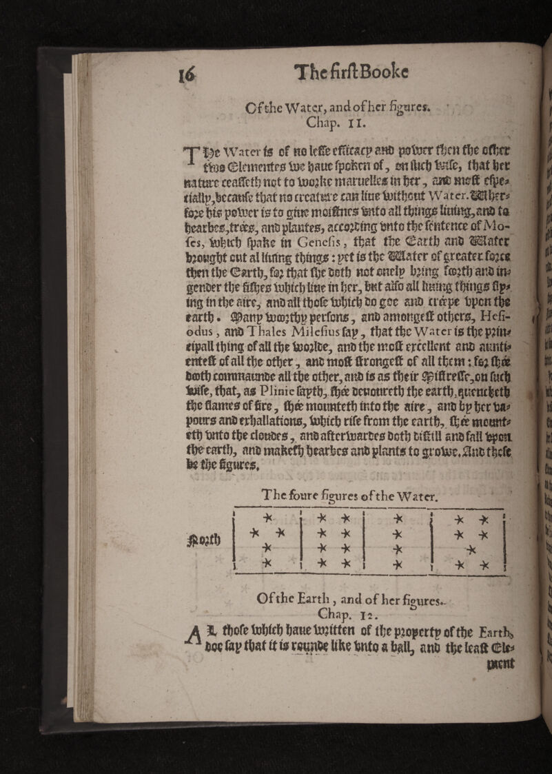 Of the Watçr, andofher figures. Chap. II. nature ceaflcth not to toojfee mamelles in fecr, âne me® efpe: tiattp,beca«fc that no crcatme ran hue tioithout Water.Mher? fc>e hie pstuer is to gtm meitnes mo all things Imittg,anS ta hearbcs,trés, ans plantes, accojCing Snto the fcntence of Mo- fes, tohtcb fpahe in Genefis, that the Carth ans Mater brought ont al lining things : pet is the Mater of greater fojee _ — I — Æ % V » Æ tf 0 ing in the aire, ans ail tbcfe tohtch so gee ans trépe bpcntbe earth. t|*anp toœjthp perfens, ans amottge ® others, Helï- odus, a«S Thales Milefiusfap, that the Water i$ tbep?in* eipall thing of all the fcojlce, mis the me® ejrcetlent ans anntfe ente® of all the other, ans rao® ff ronge® of all them : fo; ®>à Sooth commaunse all the other, ans is as their Spiflreflt,cn huh feafe, that, as Plinie lapth, fyà senoureth the earth.quencfeelb the flames of fire, fljœ moimteth into the aire, ans bp hcr ha» pours ans erhallations, tohich rife from the earth, fh<e mount? eth hitto the douses, an&aftcrtoar&es Soth si®ill ans fall bpon. the earth, ans mafeefh hearfecs ans plants to grotoe.^nsthefe The foure hemes ©fthe Water. #ojtb * 1 •X ■X * i ! * -X ' * -X -X “X * 1 -x -X *)( .* i * -X * -X -X V -X ■} ^ ï “fc ' * 3 - * v * 4 . - / • Of the Earth , and of her figures.- Chap. 12. .K| A % fhofetohiehha«etn?itten of the pjopcrtp of the Earth, ^1 hoc fap that it is reun&e Ithe hnto a ball, ans the lea® ment