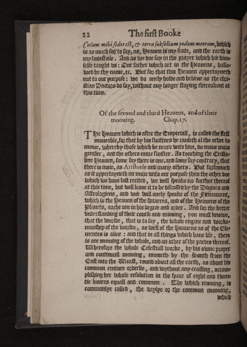 Çœ!um mihifedes eft, & terra fubfedium pedum meerumjxfyidj is as much fo? to fap, as, $eauen f* m? fente, ans de earth fs mpfcotettcole. 0nD as tue Doe fap ni de pjaper dbtcb bé bfm* felfctaugîjttjSi^Dnrfatijectufticlj art m de t9caucns, ballo* dcû be dp name,$c* t5ut fo? dat tbts |9catien appertained nottoourpurpofe: tse Do onclp tjoloe anD beléue as tbe dît- ttian ©octod Do fap,dtdout anp longer ttaping dereabeut at distune. s ^k. * - Of the fécond and third Heauens, andoftheir moouing. Chap. 17. 'T |)e Çeauen dbtcb f* after de €mpertall, fs calleD de ffrlï moueable,fo? dat bp bis fdtftnes be caufed al de other to moue, dbercbp dofe dbtcb be ncare tjntc htm. Do moue mo?e gentler, anD de oders moje fdtfter. 0s touching de Crtffa* Une ^eauen, fome fap dere ts one,anD fome lap contrarp, dat there fs none, as Ariftotlc anD manp oders. Î6ut fojfomud as ft appertained no mojc Onto our purpofe den de Oder Doe dbicb tue baue latt rectteD, tsetsfll fpeake no further thereof at dfs time, hut twill leaue ft to he DtTculTcD hp de ©futurs anD 0ttrol3gtens, anD dé dill onelp fpeahe of the iffcmarnent, tohfch is de l&eauen of de &tarres, anD of de ^eauens of de planets, eache one fn hfs Degré anD Oder * 0no fo? de better tmûerttanDfng of defr courte anû mcoKfng, pou mutt hnetoe, dat de tsojlDe, dat is to fap, de dhole engine anD dode* mandfp of de dojlDe, as dell of de î^eauens as of de €lt» mentes Is alfue : anD that in ail things dbicb bane life, dere is one morning of de dhole, anD an other of de partes thereof* TOherefoje de dhole Celeffialidojfee, bp his odne proper anD contfnuall mcouing, moueth* hp the é>eud from de Catt into the Meatt, rwmD about all the card, as about hfs common rendre ojDerlie, anDdpdoutanpceaffmg,aceonv plfdfng her dhole refoiutfon fn the fpace of eight anû tdetu tie houres equall anD common * SHje dhfch mœufng, is commonlpe calleD, de Daplpe o; do common moouing, . dhid