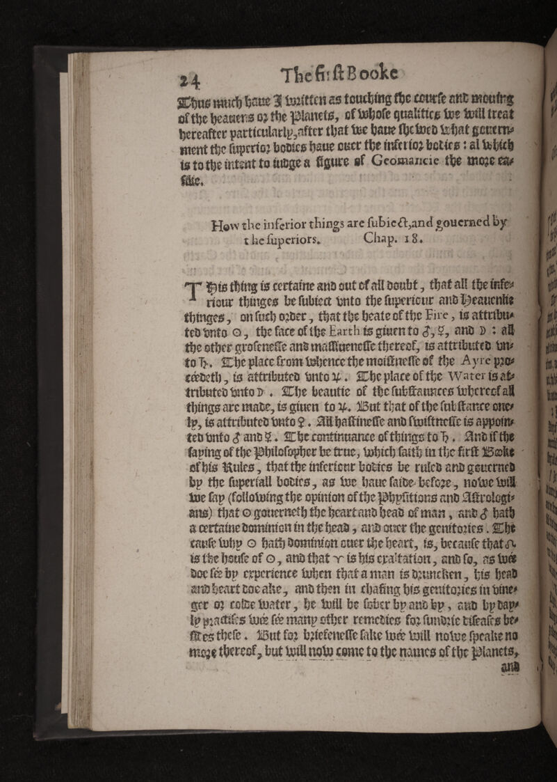 is to the intent to iu&ge a figure if Geomauac the œojc m m\ • •** \ ' \ Igk s. . f .■ ' *6 • N • H©w the inferior tilings arc fubic&,and goucraecl by t kc luperiors. Chap. 18 tbtnges, on fuel) ojser, that the heat e of the Fire, is attribu* tco 'onto Q, the face of the Earth is giutn to <J, 5, ans » ; all I $ the other grofenefie ans matonefîe thereof, is attributes bn# I jj| t o Tj.. Che place from tohcncc the moifineffe of the A y re p?o# I ^ céseth, to attributes tîntes. Che place of the Water feat# I ^ tributes bnto u . Che beautte of the fubfiaunces tobereef a8 1|gg things are raase, is gtuen to %* But that of the fufc fiance one# 1 . j Ip, is attributes twtto $. 0il fiafinteffe ans ftoiftncfic is appoin# I w tes hnfo $ ans Che continuance of things to T?. 0ns if the II taping of the philofopher be true, bohich faith in the f-tfi B©Kt ' IC of his Kuies, thattfie inférieur basics be rules ans geuernes r bp the fupenaU bottes, as ice hauc faice- before , notée loti nlj toe fap (follottMRg the opinion of the petitions ans 0firologt# IJj ans) that o gotterneth the heart ans heas of man, ans $ hath IS a certaine Dominion in the heas, ans suer the genif o?ics. Che JJ taufe tulip o bath Dominion otter the heart, is, becaufe that A [ J is the hsufe of o, ans that x ts his era'tation, ans fo, as to» i Ji Doe fee bp experience Uthen that aman is Sjuncften, fits head | ^ ans heart soe ahe, ans then in chafing his gcmtojics in Sine# I gcr 03 colsetoatcr, he Ml be fober bp ans bp, ans bp sap# I S Ip ^actifs tué fé manp other remette# fo3 funsitc tifeafes be# J ÜRttf fVai folto \rt&> tnill fnt^ït^Mii II