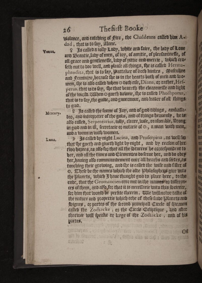 Y«au«. Mercury* Luna. Thcfitflr Booke v | I violence, ant) catching of irire, the Chaldeans caileb him A- dad, that is to Tap, idlcne* $ 3s calleD a tollp Mp, tohite anD faire, the laDp of leae anD Beautte,laDp of men, of top, of amitié, of pleafantneffe, of all grace anD gentlencfte, laDp of nittit anD merne, tohich m* feth not to Doe tnell, artD pleafe all things, ftp is calleD Henna- phroditn, that is to fap, partaker of both ftinDrs, f^afculme ano f emmme,becattfe the is in the hearts both of men ants too* men, the is alfo calleD tohen o Doth rife,Diana, 05 rather,Hef- perus,thatistotap, the that bearcth the clcareneffe anD tight of the ftJorlD.Mhcno gocth Dotone, the is calico Phofhpoms, that is to fap,the guihe, anDgouemour, anD leaser of all things to g®D, 5 3s calleD the fonne of 3on, ano ofg©D ftDtngs, ambaifa* Do r, am interpreter of the gobs, anD of things beaucnlp, he m alfo calleD, Serpentariusjicidln, clcsrc,iuife, reafonc.ble,Urcng in goD anD hi ill, fecretarie or notarié of o, a man totth men, anD a tuoman lutth toomen. S 3s calleD bp night Lucinà, anD Proferpina , SS tSJCÜ fOJ that the goefh anD giucth light bp night, anD bp reafen of her tino h0?hcs,as alfo for that all the ^tarres be correfponDent to her, anD all the times anD Clementes Do feme her, anD Do obeg her,hauing alfo commaunDement oner all hesrbs anD fétes,as touching their grotontg, anD the is calleD the toife anD fitter of ©, Chefe bethe names tohtch the olDe pbflOfopbcp giue Onto the planets, tohich 3 haue thought g©& 10 place here, to the cube, that the Geomanden erre not in the uam&r'o? Differed ces of them, anD alfo,for that it is neccCfarie hnto this Science,, for him that toottlD be perSte therein ♦ Me toillnofne talfec of the nature anD propertie tohftft eche of thefe fatoc planets anD lignes, or partes of the feconD principal! Circle of ï^eauen calleD the Zodiacke , or the Circle Ccltptique , anD after thattné loin fpeafte at large of the Zodiac ke, anD of hi# partes, V i » »*