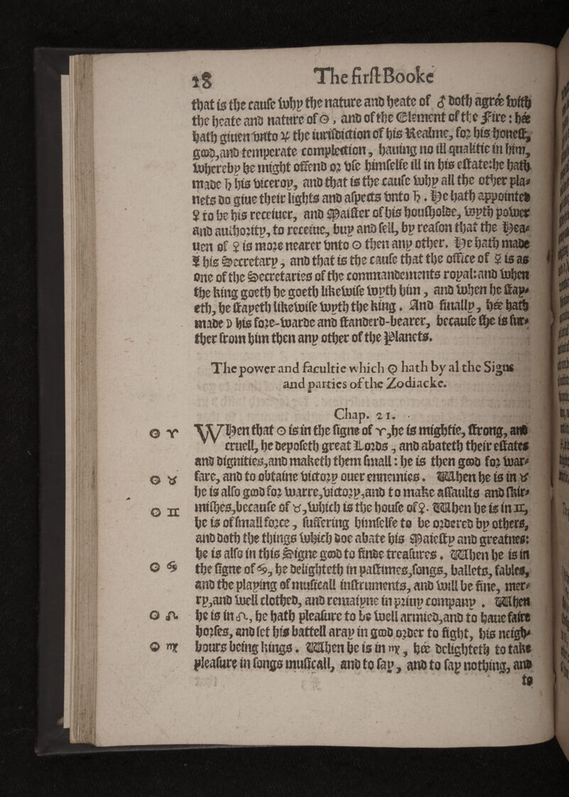 ir 6$ A n ThefirftBookc that is the caufc fohp the nature ans heatc of $ both agré fofth the heate ans nature of ©, ans of the element of the iFire : hé hath giuen'outo % the iurtfbitfion of his Kealme, fo? hts hone% ga>a,anS temperate completion, hatting no ill qualifie in him, iuhcrebp he might ofiens o? hfe himfelfe ill in his etfate:he hath mase T? his btcerou, ans that is the caufc tebp all the other pla* nets so giue their lights ans afpects tmfo T?. %e hath appointes 2 to he his remuer, ans ^aiffer of bis houfbotee, tenth poteer ans auihontn, to recenic, hup ans fell, bp reafon that the i^ea* uen of î is moxe nearer bnto o then anp other, i£e hath mase S his ^ecretarp, ans that is the caufe that the office of 5 is as one of the Secretaries of the commanscments r opal: ans tehen the lung goeth he goeth liheteife tenth him, ans tehen he Hap* etb, he ttapeth UKetoife tenth the King. ans finallp, in hath mase » his foje-tearse ans ftanoerS-bearer, hecaafe fij€ is fvtc* ther from him then anp other of the planets. The power and facultie which <•> hath by al the Signs and parties of the Zodiacke. * Chap. % i. .jjhHjfl ■^W^cn that o ism the figne of v,he is mtghfie, tïrong, at* v v cruell, he sepofeth great tloiss, ans afaateth their eSafe* ans 0igmties,ans mahefh them fmaU : he is then g©s foj tear-» fare, ans to ohfaine bitfoan ouer ennemies. ^tdhen he is in tf he is alfo geos fo? tearre,hicto?p,ans to make sfTaults anSfitfr* mrihes,becaufe of y ,tehich is the houfe of 2- Mben he is in nr, hetsoffmallfo^ce, fuifermg himfelfefo be ojseres hp others, ans Doth the things tehich soe abate his spaieftn ans greatnes: he is alfo in this ^igne gros to ftn&e treafures. Mhen he is in the figne of <£, he Delighteth in pafitmes/ongs, ballets, fables, ans the plaping of muficaU inftrumenfs, ans teill be fine, nter# rp,ans teell clothes, ans reniaipne in patip companp » ©jfbet* he is in a, he hath pleafure to be teell armies,ans to banc faire hoîfes, ans fet his battel! arap in g©s o?scr to fight, his neigh* hours being lungs, Mhen be is in ny, hé ScUghteth to take to * l I