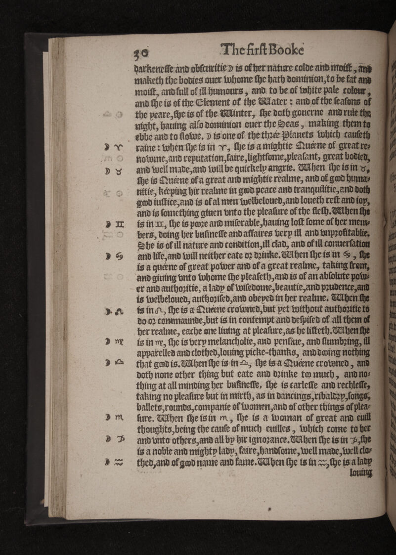 3 r-. 3 31 1 «9 > A J njf 1 »a> 2> m, $ ^ ThefirftBôoke barheneffe ano obfcuritie j> is offer nature cotbe arm motft, arm maketh the bobtes ouer tobome the hath bommion,to be fat aim motft, arm full of ill burnout*, anb to be of febtte pale colour, arm tyt is of the Clement of the Mater : aim of the feafons of tbepcare,f&etsoftbe«nter, the both gouerne atm rule the night, batting alfo oomrraon euer the &eas, making them to ebbe atm to flofec. d is one of the tfe&panet* to&fcft raufeth nofeme,atm reputation,faire,lightfome,pleafant, great bobteb, anb fecitmabe,anb fetlibe quickelpangrie. Mhen the is in *, fhe is ©feme of a great aim mightie reaime, anb of gob huma* nitie, hoping hir realme in g©b peaee anb tranquilttte,aim both gob tufttcc,anb is of al mm feelbeloucb,anb loueth reft anb iop, anb is Ibmcfbing giuen fcnto the pleafure of the flcth.Mfen the is in in, the is po?c aim miferable,hautng loft feme of her mem? bers, being her bufinefte anb affaires berp ill anb bnp?ofifab!ie, £>fe is of ill nature anb conbiticn,ill dab, anb of illconuerfattou anb life,anb feill neither eate oi fetnfce,Mhen ihc is in <£, flje is a qfeme of great pofeer anb of a great realme, taking ftem, anb gtuing Unto fehome ihe pleafeth,anb is of an ablblute pofe? tr anb authojttie, a labp of feifebome,beautie,anbpjubence,anb is feelbeloueb, authonfeb,anb obepeb in her realme. Mfen the is in ihe is a ©feme erofeneb,but pet fetthout authentic to bo oi ecmmaunbe,but is in contempt anbbefptfeb of all them of fer realme, eaefe one lining at pleafure,a* he lifteth.Mhen the is in n*, the is tier? melancholie, anb penftue, anb flumfetng, III appareileb anb clctheb,louing pteke-thanks, anbboing nothing that gobis.MbenSeis in^=, ihe is a ©feme crofencb, anb both none other thing but eate aim Djtnke to much, atm no? thing at all minbing her bafineffe, the iscarlcfte anb rechlefe, taking no pleafure but in mirth, as in bancings,ribalfep,fongs, bailcfs,rounbs,compame of feomen,anb of other things of plea? fure, Mhcn the is in m, the is a feoman of great anb eutll thon$fts,bemg the caufe of much entiles, fehich come to W anb bnto others,anb all bp hir ignojance.Mbcn fhe is in :*,ife is a noble anb might? labp, faire,banbfomc,feell mabe,todl do* thcb,atm of gob name anb fame.Mhcn the is in ~?(he is a labp toiling