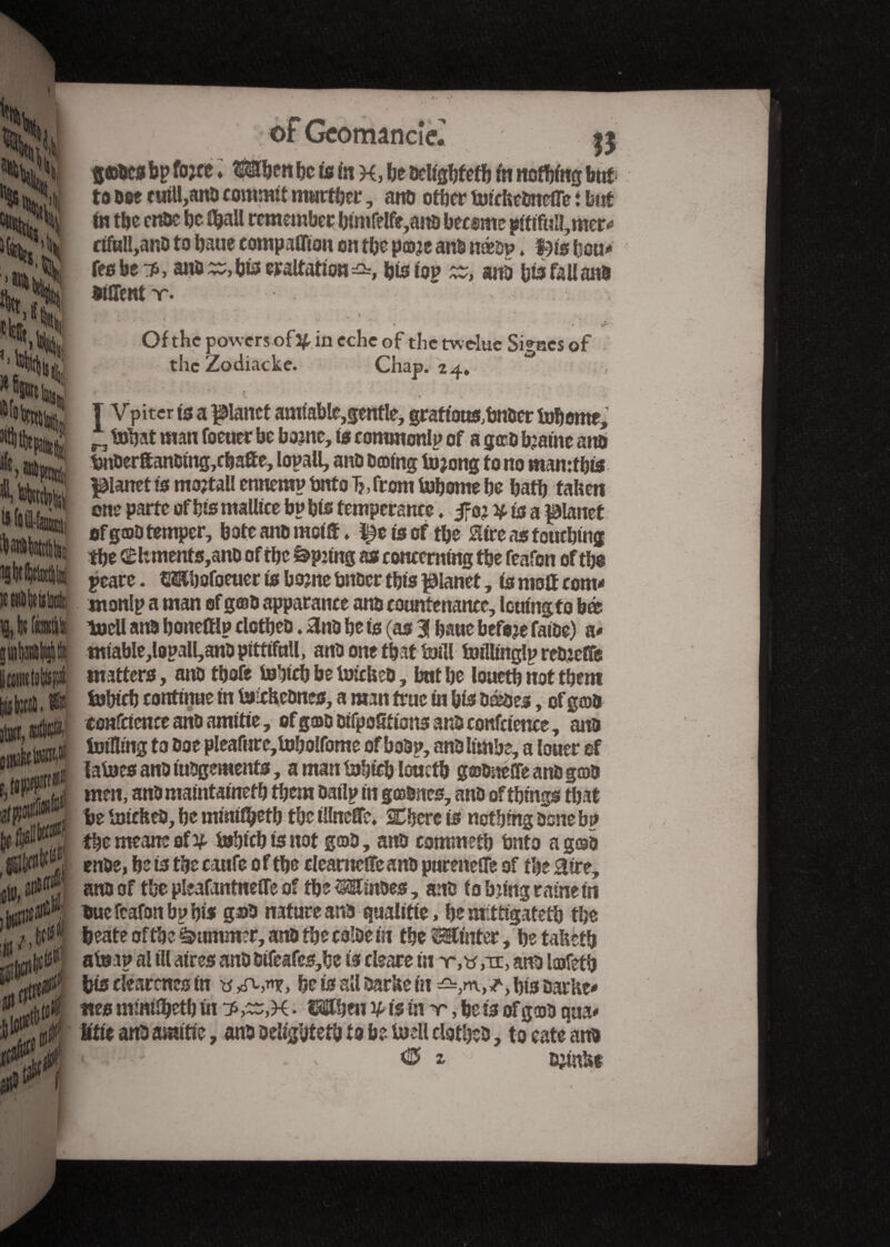 », I, Ik (ai » gobes bp fo*c e ♦ Mhen be is in K, be beligbfefb m nothing but ; to bee f uill,anb commit murther, anb other toteltebncfre i but to tbc enbe be tbaU remember btmfelfe,anb becsmc piftful!,mer# afull,anb to haue companion on tbe poje ans imp. f)is boa# feobe^, ans bis eraltaf ion bis top zz, ans bis fallait® StSTcnt v. • , . t Of the powers of3£ in eche of the twelue Signes of the Zodiacke. Chap. 24, > ' . - *» j • • , “ - T Vpiter is a planet amiable,gentle, graft'ous,bnber tobome, „ tobat man foeuer be borne, to commonlp of a gæb fcatne anb tjnberftanbtng,cbafîe, lopall, anb tuning tojeng to no mamtbts planet is mo?tall ennemv bnto T?, from tobome be batb fallen one parte of bis mallice bp bis temperance. 5fo; y ùs a planet of goo temper, bate ana motif. l^ctscf tbe Hire as touching the <£ltments,anb of the Spaing as concerning the feafon of the peace. Wjafoeuer is borne tmfier this planet, is molf com# monlp a man of gob apparance ana countenance, louingto bé toell ana honeftlp clctheû. Hnb he is (as 3! bane befeje fatoe) a# tntable,lopall,anD ptttifull, anb one that Ml toillinglp rebjeffe matters, anbthofe tohicb be tmcfceb, bathe loueth not them tobteb continue in to-chebnes, a man true in bis bébés, of gob coafctcnce anb amitié, ofgob bifpofitions ana confeience, ana Ming to boe pleafure,toholfome of babp, anb limbe, a louer of latoes anb iubgemenfs, a man tobteb louctb gobnelfe anb gob men, anb maintained them bailp in gœbnes, anb of things tbat tie toicHeb, be mint^etb the iUneffe* Sphere is nothing bone bp the meant of % tobteb is not gob, anb commetb bnto a gob enbe, be is the caufe 0 f tbe cleameffe anb pureneSTe of the Hire, an® of the pleafantnefle of the SsEmoes, anb fobbing raine in bue feafon bp his gob nature anb qualifie, be mitigateîh the beate of the Summer, anb the colbetit the Winter, be tafeetb atom al til aires anb btfeafes,be is ebareto anb lofeth bis dearems in y *0-,**, be is all barite in his barhe# «es minilbetb in bs,^r,K • ISftben ¥- is in m, bets of gob qua# Utit anb amitié, anb bdfgbtetb to be toell clotheb, to cate anb