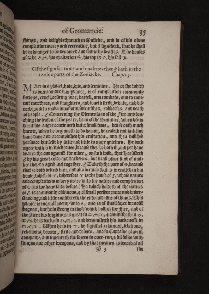 ?y Mgs, and ddtgbtetbmud)inSDuficitc, and is ofIjis obne completion merrp and recreatiue, but it flgnlfletb, that be fliall fee In daungcr to be deuoured and flalne bp bealtes. Kljc boufes 8f^bev3K5 bis exaltation s,bis lop Is *,bis fall 2. Ofthe lignifications and qualities that $ hath in the tvvclue parts ofthe Zodiacke. Chap.ay. ft A Ars Is a planet,bote,djle,and feminine. Çe oi fbe tiblcb 1 Is borne Under this panet, Is of completion common!? fttclstts, crueUjdcfiring boar, battefl, and combats, and to com* nut murtbecs, and flaugbters, and louetb ffrlfe,dcbate, and dtf> co;de,and to mafee lnuaflons,falrmtlbes, robberies, and death cf people. $ Concerning tbe (Elements Is of tbe jfirc:and ton# thing tbe feafeu of tbe peace, be Is of tbe Summer, tiben b® Is direct bis anger continneth but a ûnall time y but It dstb much barme, tihen be beglnnetb to do banne, be ceafetb not Until bti bane done and accouipllfbed bis eraltatlon, and tben tiillbœ perfuade blmfelfe bp little and little to mo?e quletnrs. l^e doth agrée tilth h In tiichednes,btcaufe tbep bebotb tU,and pet baue tiarre tbe one agatnff tbe other, on fucb title, tbat hrefitfetb d bp bis great colde and darhenes, but In all other hind of mal* lice tbep do agré tiel together. $ STakctb tbe part of ©,feecaufe tbat © doth defend him, anoalfo becaufe tbat o Is exalted lit bis feoufe,tibttb ts x, tiherefoje x Is tbe boufe of <?, tibofc nature of o (as tie baue faldc befoje.) tiblcb boldetb of tbe nature of d, ts commonlp obitutous,f of fmali perfeuerance and Under* ttandlng,and little confideretb tbe ende and tflue of tblugs.Cbts planet Is mojtall enemp Unto %, and Is of fmallfojce In mold planes, but be Is ffrong In tbofe tiblcb bold of tbe j?tte, and of tbe $ire : bis tilgbtncs Is great In £S,H,x, f dlmmllbetb In v, 3r,«s, be Is.dachc In and demlmfbtfb bis darkenefle In . Mbenbelsln x, be flgmfieti) clamors, fedltlons^ rebellions, deceits, ftrlfe and debate, and ts Captatne of an til corapanp, and tnuentetb tbe forces to ouer-run,$M folks tiitfc ftio;ds and other tieagous, and bp tbat meanes is feared of all