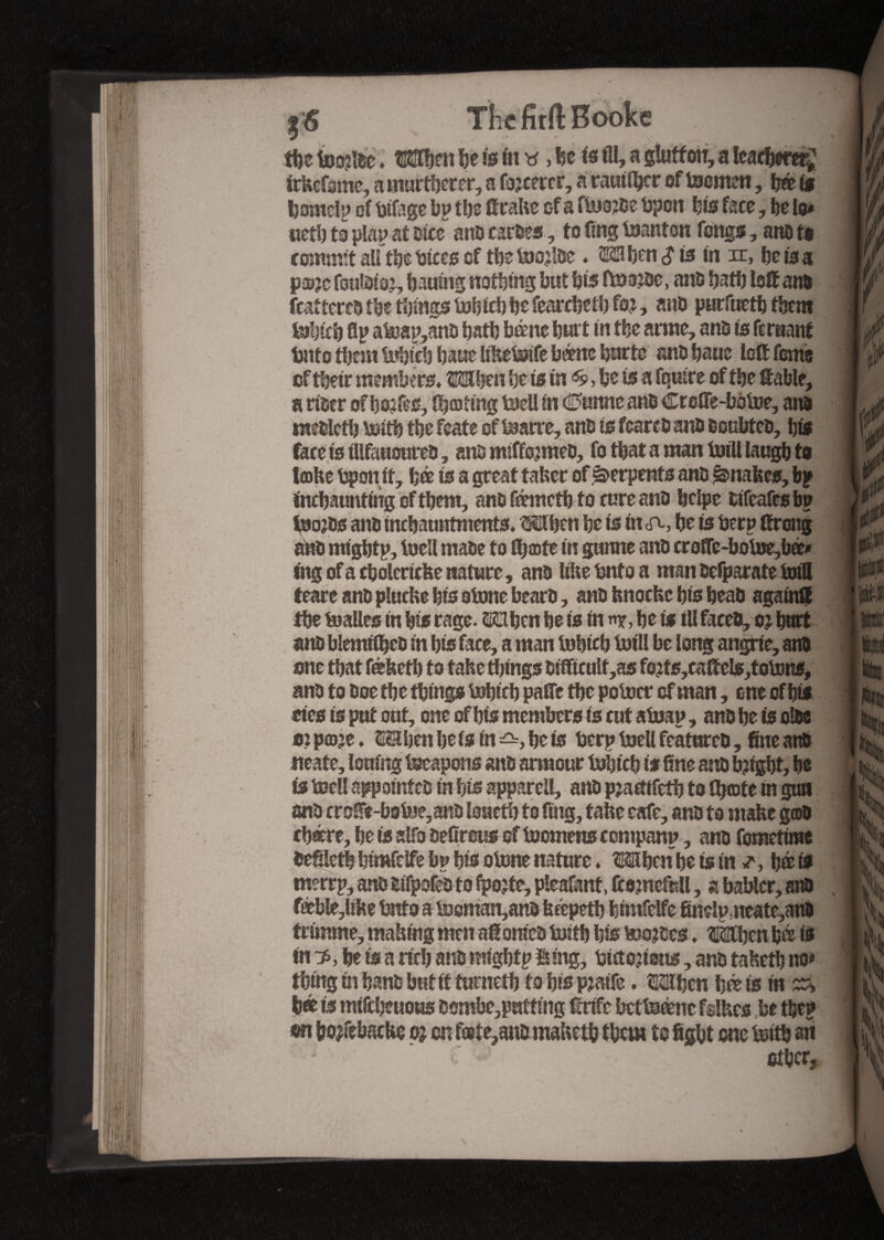 $6 The full Booke tbe iootfdc ♦ Writ be is in y ,bc is fll, a glutton, a leathered irkefame, a murderer, a fleeter, a causer of loornen, bée it bomeiy oî bifage bp tbs ftrake of a floajde lapon bis face, be lo# uetb to play at Dice anD cardes, to fing loanton fongs, ano t$ commit aU tbe bices of tbe toojide . Mben $ it in xc, be is a pa?jc fouidiaj, batting nothing but bis ftoajde, ans batb loft and fcattcres tbe things lobfcb be fearcbetb fo?, ano purfuetbfbem feibicb flp atoap,and batb bàne butt in tbe arme, ans is fe ruant bnto them tuhieb baue likeloife berne burte anD baue loft feme of tbeir members* Mben be is in ^ be is a fquire of tbe table, a riocr ofbo?fes, fisting t»cU in c25unne anD Creffe-boloe, ans miDlcfb Voitb tbe feate of loane, anD is fcarcD anD BoubteD, bis faceistllfauoured, and miffojmed, fo that a man ioiU laugb to Imite bponit, bée is a great taker of Serpents anD Snakes, bp inebaunting of tbem, and fémetb to cure and bclpe difeafesbp ioojds anD tncbautttments. Mben be is in eft, be is berp ftrong anD mighty, loell rnaDe to ftjæte in gunne anD crûffe-boioe,bé* ing of a cbolcricke nature, anD like bnto a man Dcfparate foil! teare anD plucke bis alone bearD, anD knocke bis bead again® tbe toalles in bis rage. S23ben be is in n*, be is ill faeeD, oj butt and blemtfbed in bis face, a man tobicb toill be long angrie, anD one that fékctb to take tilings Difticult,as fo?ts,caftels,to\ons, anD to Doe tbe things lobicb paftc tbe potocr of man, one of bis eies is put out, one of bis members is cut aioap, anD be is olde oî pcoje. ESlben be is in be is berp loell featured, fine and neate, louing Weapons and armour lobicb if fine and bjtgbt, be is loell appointed in bis appareil, and pjaetifetb to th©te in gun and croft-bofee,and loaetb to fing, take cafe, and to make god tbære, be is slfo defirous of loomens company, and fometime defiletb bimfelfe bp bis clone nature ♦ Mbcnbe tsin a b©is imrrp, and lifpafed to ipojte, pleafant, ftemefell, a bablcr, anD féeble,like bnto a locmatymB fetepetb bimfelfe finelp;neate,anD trimme, making men aft omed toitb bis looses * îàbcn bée is in ■$, be is a neb and migbtp Bing, bictojions, and tahetb no» thing in band but if turnetb fa bis pjaife. OTicn bée is in ^ bée is mifebeuous dombe,puffmg f rife bctloénc fslkes be tbep on bojfebacke o? on fæîe,ano rnaketb them to figbt one loitb ait ' * ■ other. \