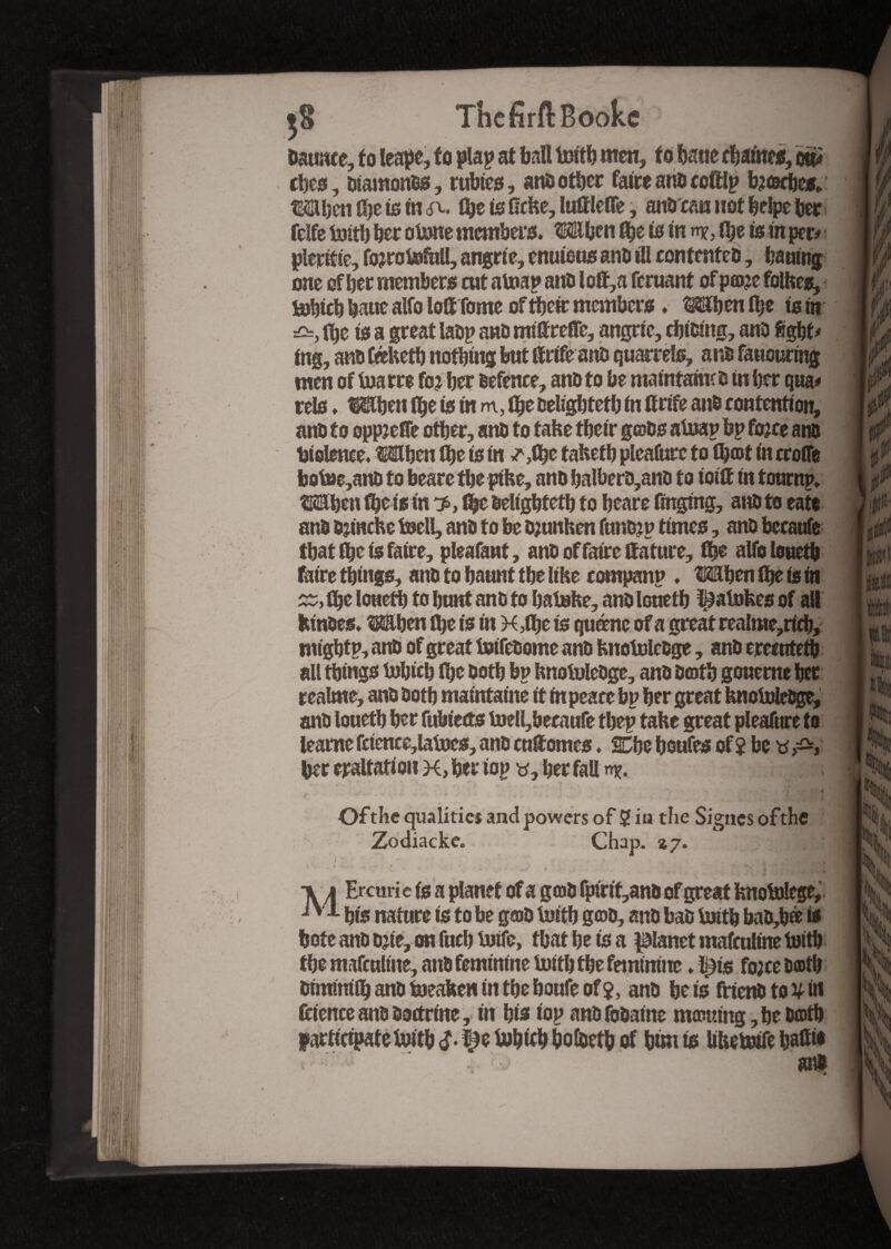 baume, to leapc, to plap at ball toitb men, to bane chantes, on* tbes, Otamonos, rubies, anoother faire ano coftlp b?cKbes. Mben 0)e is in eft. tbeisGcke,luGleffe, anb can not belpeber fcïfe toitb her otone members. Mben G)e is in Ibe is in per# pleritie, fojrotefhll, angrie, enuieus ano ill contented, baaing one of ber members cut atoap and l oft,a feruant of p©?e folkes, tobicb baue aifo lollTome of tbeir members ♦ Mb en fl;e ts in £=, (be is a great iaop ano mitreGe, angrie, cbioiitg, and 8gbt# ing, anb Ceeketb nothing but We anb quarrels, ano fausuring men of toarre fo? ber defence, ano to be matntamco in ber qua# rels. Mben Ibe is in m, Ibe oeligbtetb in Grife and contention, ano to oppjefle other, ano to take tbeir g©os atnap bp fojee ano Violence. Mben Che is in ^,1be taketb pleafurc to fb©t in croflfe bot»e,ano to beare tbe ptke, ano balbero,ano to ioift in tournp. Mben fbeis in 3s, fîjc odtgbfetb to beare Gnging, ano to eats ano ojinche toell, ano to be ojunhen funojp times, ano becaufe that ibe is faire, pleafant, ano of faire Gature, Ibe alfo louetb faire things, ano to haunt tbe like companp . Mben Ibe is in tbe lonetb to bunt ano to bateke, and louetb Ratafees of alt kinoes. Mben tbe is in XTbe ts quéne of a great realme,ricb, mtgbtp, ano of great tuifeoome ano knoluledge, ano erecotetb all things tobicb (be doth bp knowledge, ano 0©tb goueme bet realme, ano Ootb maintaine it m peace bp ber great knowledge, anO louetb her fubiects lnell,becaufe tbep take great pleafure to leame fctence,lafoes, ano cuGomes ♦ KMo boufes of 2 be f*t ber eraltation x, her iop v, her fall n*. Of the qualities and powers of 2 in the Signes ofthe Zodiacke. Chap. 47. / v , • _ * x * * ■V/i Ercurie ts a planet of a g©0 fpirit,ano of great knotolege, bis nature is to be g©0 toitb g©0, ano bad toitb bao,b® is bote and ojie, on fuel) toife, that be is a panetmafculinetoitb the mafculine, and feminine toitb the feminine. l£is fo;ce 0©tb ormmtlb ano toeaken in the boufe of $, ano be is friend to y in fcience ano doctrine, in bis iop anOfoOaine mæuing, be 0®tb participate Mb d- TX Web bofoefb of bmi is liketoife bafiw at®