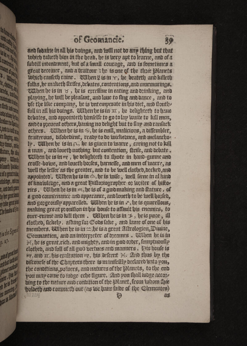 of Géomancie.* %f «ut fg&afne to an bis Doings, mtfi M not 69 an» thing but that teMb taUctb bint in the beaa, be is beep apt toïearne, ana of a fubtiil intenament, but of a fmall courage, ana is fometimes a great aeceiuer, ana a traitour : be is one <jf the tb?œ planets tebicb caufetb raine. Mben 2 is in y, be beatetb ana Mktb folks ,be mafeetb (tr tfes,aebates,c0ntenttons,ana murmuring** Mben be is in « > bets erceffme in eating ana annhmg, ana plaping, be Mi be pleafaut, ana lone to flng ana Dance, ana to fcfe tbe UUc csmpanp, be is intemperate in bis Diet, ana floutb* full in all bis Doings* MUjcnbeisinn:, be aeltgbtetb to bane Debates, ana appointed) bimfelfe to go to lap Mite to Hill men, anato pjeuent otbers,bauing no Delight but to flap anaranfaefc others * Mbcn be is in , be is eutll, malicious, a aiffembier, fraiterous, aifobeaient, rcaap to ao Mheanes, ana meianebo* Ip. Mbeu be isin <re, be is gtuen to Mrre, caring not to lull aman, ana louetb nothing but contention, ftrife, anD Debate. tSJftbcnbeistnm?, be aeltgbtetb to fljatc in bana-gunne ana troffc-botee, ana louetb bojfes, barnefle, ana men of Mrre, as MU tbe leffec as tbe greater, ana to be MU dotbea,accfeea,anD appointee ’♦ Mflben be is in =£=, be is Me, MU feme in al Hina of Hnoteleage, ana a great î^iftojiograpber oj te? iter of IMo* ries. When be is in m, be is of a goamafemg ana feature, of a g©a countenance ana apparance, analouetb to be MU bo?fea, ana go?geouflp appareUea* Wjen be is in a be is quareUou*,- making great p?ouiflon in bis boufe to aflMt bis enemies, to ouer-rumte ana Hill them . Men be is in ^, be is pme, ill elotbeo, ficHelp, afltmg foi© oas faHe, ana lame of one of bis members* Mben be is in Mbe is a great 5Utrologien,SDiuine, Ceomanticn, ana an interpreter ofajeames . tSElben be ts in M, be is greatricb, ana migbtp, ana in gœa o?aer, fumptuouflp ciothea, ana full of all gcoa bertues ana manners ♦ ps boufe ts r<y, ana ar, bis craltatton «x, bis aefeent K* 0na thus bp tbe atfccurfe of the Chapters there is matttfeftlp aeclarea bnto pott, Hit conaitions,poMrs, ana natures of tbe planets, to tbe ena pou map come to inage eebe Sgure. 0na pou (ball mage acco?* Ding to the nature ana conaition of the planet, from Inborn üjæ bolaetb ana commetb out (as tee bane faiae of tbe Clementes) ' m as