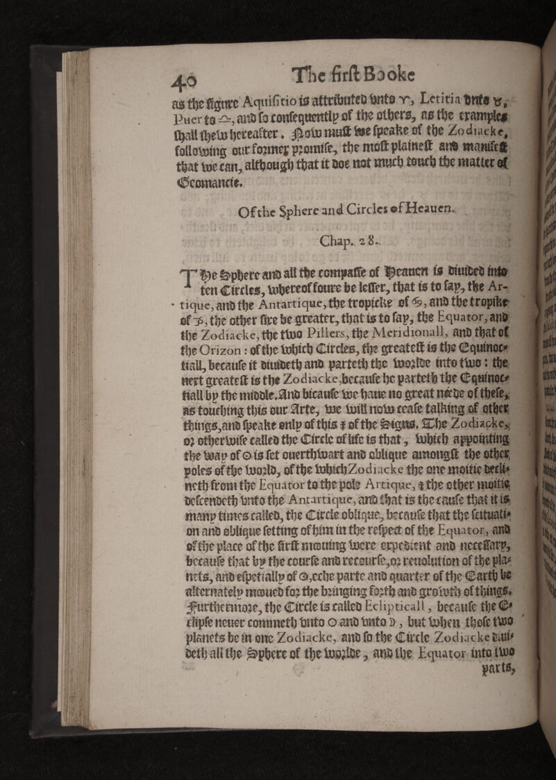 4o The firftBaokc as tfee AquifîtiotoattrflrateDtoite r, Lctitiabnfo v. Puer to anb fa coufequentlp of toe ethers, ns toe trample* toall foetohereafter ♦ $oto mutt toe fpcakeof the Zo diacke, following out former p?omife, the mott plain?® at© manife# that toe can, although that it m not mud? touch toe matter et 0comancte. ~f; ;iPB Ofthe Sphere and Circles ©f Heauen,. 2 »- 2 v % ■* -- .J. *<*. ©■' - » r / v » t * . ?... i ,r i ,/• a, . - • «* ■ -, - -•/. • Chap., a 8 -, ■ i HT ê>pï)ere at© att toe c ompaffe of ^eancn to bmtfcebmfe 1 ten Circles, tohereof fourc be letter, toat to to top, toe Ar- * tique, at© toe Antartique,toetropicUe of^anbtoetropihr ufzp, the other fire be greater, that to to fap, toe Equator, anb toe Zodiacke, the th© Pillera, toe Meridional!, anDtbatpt toe Orizon : of the tohieh Circles, toe greatett to toe Cquinoc* ttaU,becanfett biutbeto and parteto the toojlbe mfottoo : toe nert greatett to the Zodiacke,bccsufe he parteto the Cquinoc* tiall bp toe mibble.anb btcaufe toe hane no great nabe oftoefe, as touching this our Hrte, toe toiti noto ceafc talking of other toings,ano fpeake snip of this i of the feigns. l£he Zodiacke, o} othertoife called toe Circle of life is that, tohito appointing the toap of© is fet ouertotoart anb oblique among® toe other, poles of the toojlb, ofthe tohieh Zodiacke the one moitié beck* noth from the Equator to the pole Artique, $ the other moitié ocfcenocto hnto the Antamque, at© toat to the esufe that it is many times called, toe Circle oblique, btcaufe that the fataati* on at© oblique felting of him in the refpect of the Equator, at© of toe place of the firtt morning tocre crpebient anb necettarp, bccaufe that bp the courfe anb recourfe,o? reuolutton of the pin* nets, anb efpetiallp of ©,ecbe parte anb quarter of the Carth he alternately mameb fo? toe bunging fo;to anb grototo of things» ^furthermore, the Circle to called Ecliptical l, becaufe the <&* clipfe ncuer commcth hnto o anb hnto d , but toheit thofe tn© planetsbein one Zodiacke, anb fo the Circle Zodiackesiuû beth all the Sphere of the toojlce, at© the Equator into in© oarts.