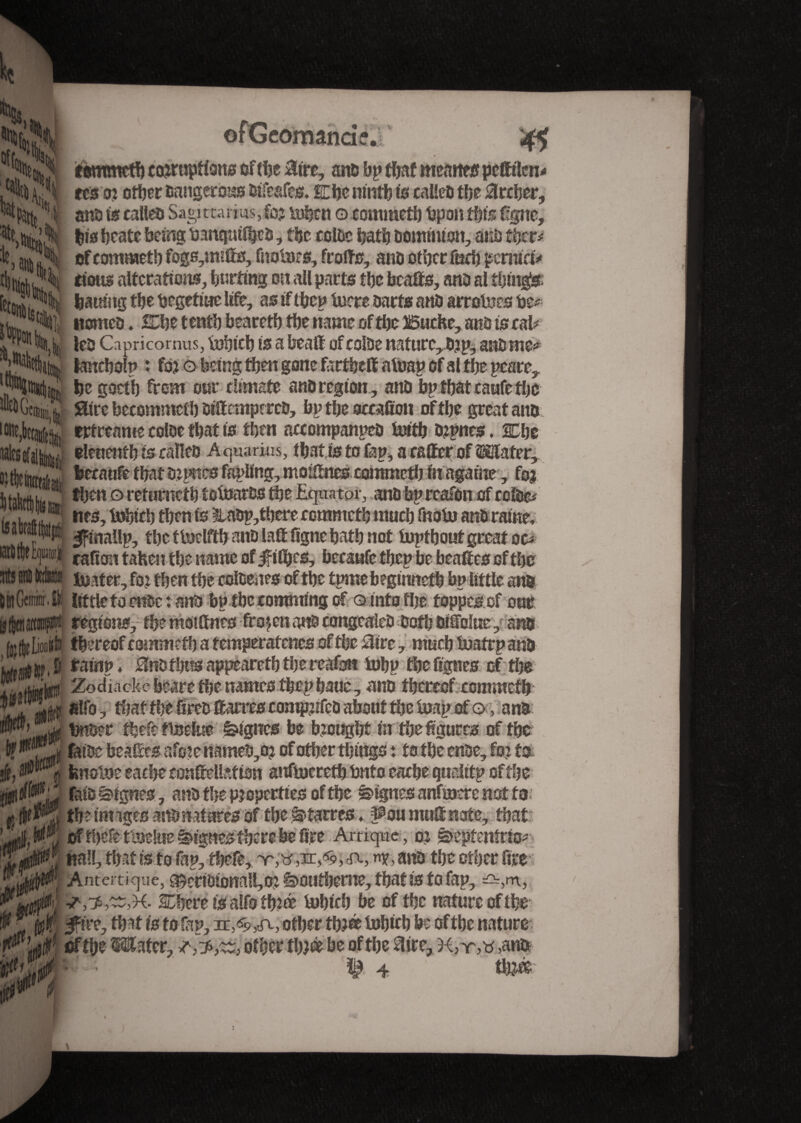 » % tommetb corruptions of the Hire, ano bp that menues pefftlen* tes or other Dangerous Oifeafes. Che ninth is calico the Archer, ano is calico Sagittarius, for luhtn o commeth bpon this figne, his hcate being banqmfhcD, the coloc hath Dominion, ano ther* of commet!) fogs,miffs, fnotaes, frofts, ano other fuch pernio* I tious alterations, butting on all parts the bcafts, ano al things; J halting the begetiae life, as if t&ep lucre oarfs ano arrotoes be** ® tt‘îi ttomco. She t enth faeareth the name of tl)e Boche, ano is cal* u !eo Capricomus, ijohich is a beaft ofcolbe nature,Ojp, attorney I fcmcholp ' for o being then gone farfbeff afoap of al the peace, ni he goeth from our climate ano region , and bp that caufe the Hire becommcth oiftemperco, bp the accafiott of the great ano trtreame coloe that is then accompanpeo tuith orpnes, SDhe elenenth is calîeo Aquarius, that is to fap, a caffer of Mater, becaofethatO)pnesfapltng,moi2nes commefh fitagaine, for then 0 refurncth totoaros the Equator, ano bpreafon of ccloe* “ itc3, tohtch then is 3U0p,tbere comnicth much fnob) ano raine, Ifinallp, the ttoelfth ano laft figne hath not topthoutgrcatoc* ** cafion tahenthe name of jftfbcs, becaufe thep be beafîes of the rtJ si tell® lîîîïter, for then the coloenes of the tpme begimtefh bp little ano D at Gemini. I|i little to enoc : ano bp the comming of q into the foppesof our U |ttistt«p|i regions, the moittncs frozen ano congeaîeO Doth Oifolue, ano (jjlflioiito thereof commeth a temperatenes of the Hire, much toatrp ano rainp, Hnothusappeareththereafan tuhp the fignes of the J giul'tyi Zodiacke beare the names thcphauc, ano thereof commeth filfo, that the fireo ffiarres comprifco about the leap of o, ano wM uj| briber thefe tbjdue lignes be brought in the figures of the fatoe beaffies afere nameb,o? of other things : to the enoe, for to. jfs, fenolne cache confiellation anfbjcreth bnfo cache qualitp of the fato ^tgnes , ano the properties of the lignes anfmere not to ufpJflÇ theimigesanonaturesof the^-tarres, ^oitmnUnote, that: TéK fia!!, that is to fap, thefe, ano the other fire .** jjjflPJ Antertique, $)erioionail,or ê>û«theroe, thatis to fap, =^,m, SDbcre is alfo three Urine!) be of the nature of the of thefe ttsdue lignes there be fire Artiquc, or ê>epfenîrio*