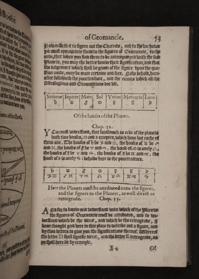 raj»! «ttofthcEarth. W of Geo mande* jfioto rcâfetïj it to figure ont tleClarect*, anô to fijetoe loin» fà mu® appropriate tient to tie égarés of Cfcontanrie, to ti& titt>e,t|at tolen pou fini tient to le acccmpaitpe&tmtl tie fail panets, pen map tie better feneto Heir figntficafion,ano flat fletubgementtoltcl fijallbegiuen of tie figure bpentleque* ftion male, map be more certaine anb fore. $o& be|oïo,|cre# «fier follotnetl t|e pourfratf areano t|e names 1e|tc| all t|e ^firologtajujanb 0comanttans Doc fife. Saturne I lupiter & ] #•' ***-**a«» 3Es( Mars] Sol $ I © Mercurie {Luna 5 ! B- Ofthe houfci ofthc Planets, /• » | . * - / . - *. \ 9 ' * , Chap. 31, V &m ntuft bn&erffnns, that forafmuclj as ec|eoff|e planet* latl tlno loufes, o aifo b ercepteo,ta|fc| lane but eacle of tot one. 2C|e lonfes of| be 3 and W» tie loufes of 5£ be <* am H, tie |oufesof<?be~r attb >n, tie loufe of< © is onelp a* ileloufessff Ic » ana & , tic lonfes of gbear anfcmr, t$f |oufc ofs tfottelp<8> : belotee here is tie pourtraiture. 1 * ¥ ! $: ■ 1 © 2 & y “iri Tm A &n\ % t 1 i 1 *; 1 '• ! * *-■ •* - !i1 4-7 * and the figures to the Planets, as well direft as. retrograde. Chap. 33.. iO1'1 tie figures of (Scomanoe ntuft be atmbuteo, anb to In# lerftsn&tlolfcl be tie «reft,. ano lnlicl be tie retrograde,. k lane tloeglt gcob lere in tlis place to beferibe out a figure, ane ip tlno letters to giue pou tie Signification* Hereof, Mlereof He letter D HaUfignffie&ircd:,. anD tlelétter R rétrogradé,a* »