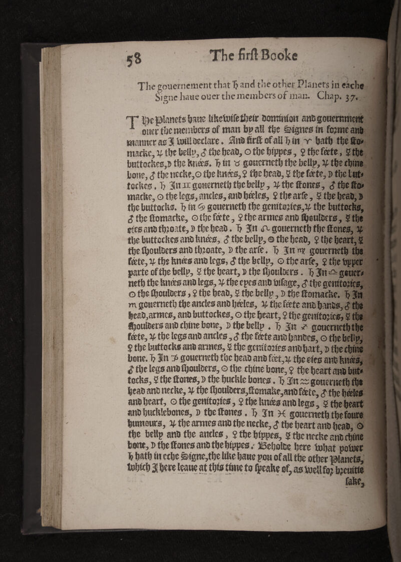 The gouemement that 7? and the other Planets in each® Signc haue oucr the members of mac. Chap. 3 7, nr planets bane liketoifetbetr Oomrnfon anogoneromem 1 oner the members of man bp aU the lignes in fc?me ano manner æ 3 toil! Declare » 2htbfirlïofain?in v bath tbefèo* mackc, y, the bellp, $ the beao, o the bippes, 2 the forte, 2 tbe buttockes,5 the knês. 1? in gonernetb the bellp, y the cbtne bone, £ the nccke,o the knês, 2 the beao, 2 fee forte, d the tut* tockes, T? 3in lx gonernetb tbe bellp, y the tones, £ tbe to* m?.dte,o the legs, ancles, anbbto, îtljearfe, 2 tbe beao, 0 tbe buttocks. T? in <5» gonernetb the gemtoitcs,^ the buttons, £ the (tomacke, 0 the forte, 2 the armes ans fljeulDcrs, 2 tbe çês <motb2oate,î> tbe beao. 1? 3!n ^ gonernetb the tones, y tbe butteckes ano knês, <? tbe bellp, © tbe beao, 2 the heart, 2 tbe fboultiers anû tb?oate, Dtbearfe. T? gouermtb (be fête, v tbe knês ano legs, <J tbe bellp, o tbe art, 2 tbe bp per parte of tbe bellp, 2 tbe bcart, p tbe (IjoulDcrs. Ij 3n ^ g^ucr* netb tbe knês ano legs, y tbe epes anb bifage, £ ttje gerotojtcs, 0 tbe (bouloers, 2 tbe beao, 2 tbe bellp, d tbe (tomacke. i 3n m gonernetb tbe ancles ano bêles, y tbe forte ano banos, £ tbe heaO,armes, ano buttockes, o tbe heart, 2 tbe genitojics, 2 tbs éjouï&ers and tbine bone, d tbe bellp . T? %n * goucrnctbtbe fête, y tbe legs ano ancles, $ tbe fête ano banocs, g tbe bellp, 2 tbe buttocks ans armes, 2 tbe genir ones ano bait, p tbe chine bone. 1? In ? gonernetb tbe beao ano fêt,v tbe efes ano knês, £ tbe legs ano (bouloers, g tbe cbtne bone, 2 tbe heart ano but* tocks, 2 the (tones, p tbe buckle bones. Tj ^ gonernetb tbe beao ano necke, y tbe (bouloers,(ïcmahe,ano fête, $ tbe bêles ano heart, g tbe gemtojtes, 2 the knês atio legs, 2 tbe heart ano hucklebones, d tbe (tones. T? %n x gonernetb tbe fours humours, y tbe armes ano the necke, £ tbe heart ano bcaO, © the bellp ano tbe ancles, 2 tbe bfppes, 2 the necke ano cbtne bone, d tbe (tones ano the bippes. Beboloe here tobat pofocr b bath in echo &igne,tbe like bane poa of aU tbe other ilanefs, to» 1 bere leane at this time to fpeake ef as toell f« tocuitie fake3